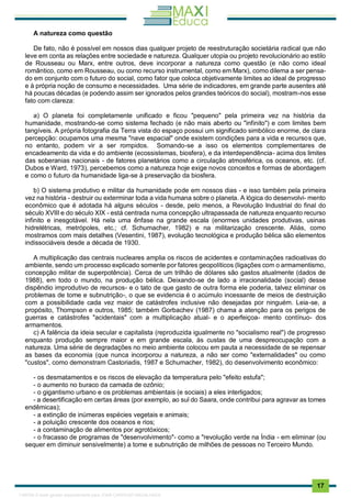 . 17
A natureza como questão
De fato, não é possível em nossos dias qualquer projeto de reestruturação societária radical que não
leve em conta as relações entre sociedade e natureza. Qualquer utopia ou projeto revolucionário ao estilo
de Rousseau ou Marx, entre outros, deve incorporar a natureza como questão (e não como ideal
romântico, como em Rousseau, ou como recurso instrumental, como em Marx), como dilema a ser pensa-
do em conjunto com o futuro do social, como fator que coloca objetivamente limites ao ideal de progresso
e à própria noção de consumo e necessidades. Uma série de indicadores, em grande parte ausentes até
há poucas décadas (e podendo assim ser ignorados pelos grandes teóricos do social), mostram-nos esse
fato com clareza:
a) O planeta foi completamente unificado e ficou "pequeno" pela primeira vez na história da
humanidade, mostrando-se como sistema fechado (e não mais aberto ou "infinito") e com limites bem
tangíveis. A própria fotografia da Terra vista do espaço possui um significado simbólico enorme, de clara
percepção: ocupamos uma mesma "nave espacial" onde existem condições para a vida e recursos que,
no entanto, podem vir a ser rompidos. Somando-se a isso os elementos complementares de
encadeamento da vida e do ambiente (ecossistemas, biosfera), e da interdependência- acima dos limites
das soberanias nacionais - de fatores planetários como a circulação atmosférica, os oceanos, etc. (cf.
Dubos e Ward, 1973), percebemos como a natureza hoje exige novos conceitos e formas de abordagem
e como o futuro da humanidade liga-se à preservação da biosfera.
b) O sistema produtivo e militar da humanidade pode em nossos dias - e isso também pela primeira
vez na história - destruir ou exterminar toda a vida humana sobre o planeta. A lógica do desenvolvi- mento
econômico que é adotada há alguns séculos - desde, pelo menos, a Revolução Industrial do final do
século XVIII e do século XIX - está centrada numa concepção ultrapassada de natureza enquanto recurso
infinito e inesgotável. Há nela uma ênfase na grande escala (enormes unidades produtivas, usinas
hidrelétricas, metrópoles, etc.; cf. Schumacher, 1982) e na militarização crescente. Aliás, como
mostramos com mais detalhes (Vesentini, 1987), evolução tecnológica e produção bélica são elementos
indissociáveis desde a década de 1930.
A multiplicação das centrais nucleares amplia os riscos de acidentes e contaminações radioativas do
ambiente, sendo um processo explicado somente por fatores geopolíticos (ligações com o armamentismo,
concepção militar de superpotência). Cerca de um trilhão de dólares são gastos atualmente (dados de
1988), em todo o mundo, na produção bélica. Deixando-se de lado a irracionalidade (social) desse
dispêndio improdutivo de recursos- e o tato de que gasto de outra forma ele poderia, talvez eliminar os
problemas de tome e subnutrição-, o que se evidencia é o acúmulo incessante de meios de destruição
com a possibilidade cada vez maior de catástrofes inclusive não desejadas por ninguém. Leia-se, a
propósito, Thompson e outros, 1985; também Gorbachev (1987) chama a atenção para os perigos de
guerras e catástrofes "acidentais" com a multiplicação atual- e o aperfeiçoa- mento contínuo- dos
armamentos.
c) A falência da ideia secular e capitalista (reproduzida igualmente no "socialismo real") de progresso
enquanto produção sempre maior e em grande escala, às custas de uma despreocupação com a
natureza. Uma série de degradações no meio ambiente colocou em pauta a necessidade de se repensar
as bases da economia (que nunca incorporou a natureza, a não ser como "externalidades" ou como
"custos", como demonstram Castoriadis, 1987 e Schumacher, 1982), do desenvolvimento econômico:
- os desmatamentos e os riscos de elevação da temperatura pelo "efeito estufa";
- o aumento no buraco da camada de ozônio;
- o gigantismo urbano e os problemas ambientais (e sociais) a eles interligados;
- a desertificação em certas áreas (por exemplo, ao sul do Saara, onde contribui para agravar as tomes
endêmicas);
- a extinção de inúmeras espécies vegetais e animais;
- a poluição crescente dos oceanos e rios;
- a contaminação de alimentos por agrotóxicos;
- o fracasso de programas de "desenvolvimento"- como a "revolução verde na Índia - em eliminar (ou
sequer em diminuir sensivelmente) a tome e subnutrição de milhões de pessoas no Terceiro Mundo.
1165766 E-book gerado especialmente para JOAB CARDOSO MAGALHAES
 
