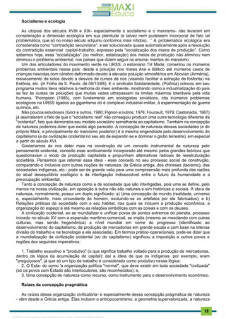 . 18
Socialismo e ecologia
As utopias dos séculos XVIII e XIX- especialmente o socialismo e o marxismo- não levaram em
consideração a dimensão ecológica em sua plenitude (e talvez nem pudessem incorporar de fato tal
problemática, que só no nosso século adquiriu contornos mais nítidos). ' A problemática ecológica era
considerada como "contradição secundária", a ser solucionada quase automaticamente após a resolução
da contradição essencial: capital-trabalho, expresso pela "socialização dos meios de produção". Como
sabemos hoje, essa "socialização" (ou melhor, estatização) dos meios de produção não eliminou nem
diminuiu o problema ambiental, nos países que dizem seguir os ensina- mentos do marxismo.
Um dos articuladores do movimento verde na URSS, o estoniano Tiit Made, comentou os inúmeros
problemas ambientais nesse país: desde a poluição nos mares Arai e Báltico até inúmeros casos de
crianças nascidas com cérebro deformado devido à elevada poluição atmosférica em Abovian (Armênia},
ressecamento de solos devido a desvios de cursos de rios (visando facilitar a extração de fosforita) na
Estônia, etc. (in Folha de S. Paulo, de 09/10/88). E o sindicato Solidariedade, (Polônia) colocou em seu
programa muitos itens relativos à melhoria do meio ambiente, mostrando como a industrialização do país
se fez às custas de poluições que muitas vezes ultrapassam os limites máximos toleráveis pela vida
humana. Thompson (1985), com fundamento em ecologistas soviéticos, cita inúmeros problemas
ecológicos na URSS ligados ao gigantismo do é complexo industrial-militar, à experimentação de guerra
química, etc.
Não poucos estudiosos (Gorz e outros, 1980; Pignon e outros, 1976; Foucault, 1979; Castoriadis, 1987)
já assinalaram o fato de que o "socialismo real" não conseguiu produzir uma outra tecnologia diferente da
"ocidental", fato que demonstra seu modelo societário semelhante ao capitalismo. Também na concepção
de natureza podemos dizer que existe algo parecido. A concepção de natureza dessas sociedades (e do
próprio Marx, e principalmente do marxismo posterior) é a mesma engendrada pelo desenvolvimento do
capitalismo (e da civilização ocidental no seu ato de expandir-se e dominar o globo terrestre), em especial
a partir do século XVI.
Gostaríamos de nos deter mais na construção de um conceito instrumental de natureza pelo
pensamento ocidental, conceito esse acriticamente incorporado até mesmo pelos grandes teóricos que
questionavam o modo de produção capitalista e propunham alternativas radicais de reestruturação
societária. Pensamos que retomar essa ideia - esse conceito no seu processo social de construção,
comparando-o inclusive com outras noções de natureza: da Grécia antiga, dos chineses (taoísmo), das
sociedades indígenas, etc.- pode ser de grande valia para uma compreensão mais profunda das razões
do atual desequilíbrio ecológico e da interligação indissociável entre o futuro da humanidade e a
preocupação ambiental.
Tanto a concepção de natureza como a de sociedade que são interligadas, pois uma se define, pelo
menos na nossa civilização, em oposição à outra não são naturais e sim históricas e sociais. A ideia de
natureza, normalmente, possui um duplo significado: a) Uma concepção de mundo (realidade, universo
e, especialmente, meio circundante do homem, excluindo-se os artefatos por ele fabricados); e b)
Relações práticas da sociedade com o seu habitat, nas quais se incluem a produção econômica, a
organização do espaço e até mesmo as relações simbólicas com as coisas e com os deuses.
A civilização ocidental, ao se mundializar e unificar povos de pontos extremos do planeta, processo
iniciado no século XV com a expansão marítimo-comercial, se impôs (mesmo se mesclando com outras
culturas, mas sendo hegemônica) a nível mundial em nome do progresso (identificado ao
desenvolvimento do capitalismo, da produção de mercadorias em grande escala e com base na intensa
divisão do trabalho e na tecnologia a ela associada). Em termos prático-operacionais, pode-se dizer que
a mundialização da civilização ocidental (ou do capitalismo) significou a imposição a outros povos e
regiões dos seguintes imperativos:
1. Trabalho exaustivo e "produtivo" (o que significa trabalho voltado para a produção de mercadorias,
dentro da lógica da acumulação do capital): daí a ideia de que os indígenas, por exemplo, eram
"preguiçosos", já que só um tipo de trabalho é considerado como produtivo nessa lógica;
2. O Esta- do como 'a organização política "normal", que deve existir em toda sociedade "civilizada"
(só os povos com Estado são interlocutores, são reconhecidos); e,
3. Uma concepção de natureza como recurso, como instrumento para o desenvolvimento econômico.
Raízes da concepção pragmática
As raízes dessa organização civilizatória- e especialmente dessa concepção pragmática de natureza
- vêm desde a Grécia antiga. Elas incluem o antropocentrismo, a geometria supervalorizada, a natureza
1165766 E-book gerado especialmente para JOAB CARDOSO MAGALHAES
 