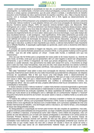 . 19
- physis - como processo ligado à causalidade do real, etc. e o pensamento judaico-cristão (a dicotomia
corpo/espírito - ou matéria/razão, o homem como criatura privilegiada, a única a ter alma, sendo as outras
criaturas e coisas apenas complementos, que ele pode utilizar à vontade, o enaltecimento do trabalho
exaustivo como finalidade da vida e aprimoramento do espírito e sacrifício, etc.). Mas o impulso decisivo
ocorreu com a revolução Tecnocientífica dos séculos XVI e XVII, ligada ao desenvolvimento do
capitalismo.
Os séculos XVI e XVII conheceram uma verdadeira revolução no pensamento ocidental, com o advento
da chamada “ciência moderna" e suas relações íntimas com uma nova concepção de natureza enquanto
recurso. Inúmeros autores (Koyre, 1979, em especial, embora também Capra, s/d, Moscovitti, 1968,
Collingwood, s/d, e Casini, 1979) já se detiveram nas diversas etapas ou capítulos desse processo, dessa
construção de um saber e uma nova ideia de natureza com Giordano Bruno, Copérnico, Kepler, Galileu
Galilei, Bacon e Descartes. Deixando-se de lado, por ora, as contradições e reviravoltas C:esse rico
processo de engendramento de um novo saber, básico para uma nova tecnologia, o que cabe realçar são
seus resultados teóricos - e até axiológicos - mais significativos. Entre estes certamente que existe uma
nova concepção de saber, ou melhor de conhecimento (sistematizado, científico, pragmático), que passa
a ser definido em termos de dominação da natureza. Como afirmou Descartes, a função da ciência é
permitir que nos assenhoremos da natureza. A vida contemplativa, tradicional dos gregos, por exemplo,
cede lugar à vida ativa: a prática é mais importante que a teoria, a ciência instrumental é mais importante
que a reflexão filosófica. A separação sujeito/objeto se aprofunda, assim como a dicotomia entre fatos e
interpretação.
O universo vai sendo concebido à imagem da máquina, com o abandono do modelo organicista ou
antropomorfo. Do cosmos fechado passamos ao universo infinito, e uma grande mudança ocorre quando
o infinito - que era até então apenas um virtual - invade este mundo, a realidade com que nos
relacionamos:
Uma vez que não há limites para a progressão de nosso poder (e de nossa riqueza); ou, dizendo de
outro modo, os limites, onde quer que se apresentem, têm um valor negativo e devem ser ultrapassados.
Certamente, o que é infinito é inesgotável, de modo que jamais atingiremos, talvez, o conhecimento,
absoluto e o poder absoluto; mas aproximamo-nos deles sem cessar Em suma, o movimento se dirige
para o cada vez mais; mais mercadorias, mais anos de vida, mais casas decimais nos valores numéricos
das constantes universais, mais publicações científicas, mais pessoas com o título de doutor- e o mais é
o bom.
Não cabe "classistizar" esse saber e essa nova concepção de natureza, tornando-o instrumento da
burguesia. Estaríamos assim dentro de uma visão mecanicista que pretendemos ultrapassar, de relações
unívocas de causalidade. Mas é fato que houve uma inter-relação entre o desenvolvimento do
racionalismo ocidental e a ascensão progressiva do capitalismo. Não que um seja o instrumento de outro,
nem causa e efeito. Mas sim que o desenvolvimento do capitalismo - que não é um processo linear
centrado numa lógica econômica transcendente aos conflitos e contradições dos homens, às
contingências afinal - deu-se a partir de lutas, projetos alternativos onde houve vencedores e venci- dos,
contradições e reviravoltas.
E nesse contexto social a "ciência moderna", o saber instrumental e racional engendrado e aprimorado
nesses dois séculos (e melhor sistematizado e matematizado no século seguinte, com Newton), foi básico
para o desenvolvimento da produção capitalista. As ideias capitalistas de trabalho e de natureza, sem
dúvida que muito devem (e se entrelaçam) com a: definição de um conhecimento "objetivo" e "racional"
enquanto instrumento de domínio do homem- do social- sobre o natural, a matéria inerte ou os seres sem
inteligência.
"A história dos esforços humanos para subjugar a natureza é também a história da subjugação do
homem pelo homem", afirmou com propriedade Horkheimer (1976). Existe na realidade uma interligação
estreita entre o novo significado de natureza com a modernidade, com o processo capitalista de criar uma
divisão internacional do trabalho, uma dominação sobre a natureza e, ao mesmo tempo, uma ampliação
do leque das desigualdades sociais.
As desigualdades e a exportação do homem pelo homem não são criações do capitalismo, mas este,
ao gerar enormes potencialidades de enriquecimento, ao erigir o trabalho exaustivo (destinado em grande
parte a modificar a natureza, a humanizá-la) como valor máximo, como critério de progresso, criou um
padrão de vida elevadíssimo por um lado (em classes privilegiadas e minoritárias e em certos países do
chamado Primeiro Mundo) e, também (de forma complementar), gerou uma enorme massa de
superexplorados, de pessoas vivendo com padrões de vida que não possuem antecedentes nem nas
sociedades mais tradicionais. Não é por acaso que a intensa degradação ambiental que vivemos em
nossos dias (e que muitas vezes nos leva até a colocar em dúvida o futuro do social tal como o
conhecemos hoje) seja coeva de um desenvolvimento material ímpar, por um lado (com aviões
1165766 E-book gerado especialmente para JOAB CARDOSO MAGALHAES
 