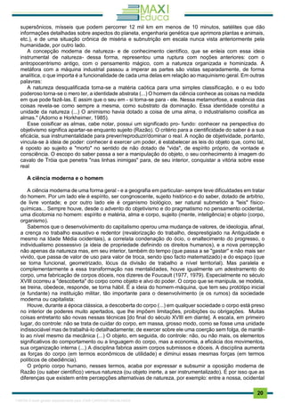 . 20
supersônicos, mísseis que podem percorrer 12 mil km em menos de 10 minutos, satélites que dão
informações detalhadas sobre aspectos do planeta, engenharia genética que aprimora plantas e animais,
etc.), e de uma situação crônica de miséria e subnutrição em escala nunca vista anteriormente pela
humanidade, por outro lado.
A concepção moderna de natureza- e de conhecimento científico, que se enleia com essa ideia
instrumental de natureza- dessa forma, representou uma ruptura com noções anteriores: com o
antropocentrismo antigo, com o pensamento mágico, com a natureza organizada e hominizada. A
metáfora com a máquina industrial passou a imperar as partes são vistas separadamente, de forma
analítica, o que importa é a funcionalidade de cada uma delas em relação ao maquinismo geral. Em outras
palavras:
A natureza desqualificada torna-se a matéria caótica para uma simples classificação, e o eu todo
poderoso torna-se o mero ter, a identidade abstrata (...) O homem da ciência conhece as coisas na medida
em que pode fazê-las. E assim que o seu em - si torna-se para - ele. Nessa metamorfose, a essência das
coisas revela-se como sempre a mesma, como substrato da dominação. Essa identidade constitui a
unidade da natureza (...) O animismo havia dotado a coisa de uma alma, o industrialismo coisifica as
almas." (Adorno e Horkheimer, 1985).
Esse coisificar as almas, cabe notar, possui um significado pro- fundo: conhecer na perspectiva do
objetivismo significa apartar-se enquanto sujeito (Razão). O critério para a cientificidade do saber é a sua
eficácia, sua instrumentalidade para prever/reproduzir/dominar o real. A noção de objetividade, portanto,
vincula-se à ideia de poder: conhecer é exercer um poder, é estabelecer as leis do objeto que, como tal,
é oposto ao sujeito e "morto" no sentido de não dotado de "vida", de espírito próprio, de vontade e
consciência. O escopo do saber passa a ser a manipulação do objeto, o seu conhecimento à imagem do
cavalo de Tróia que penetra "nas linhas inimigas" para, de seu interior, conquistar a vitória sobre esse
real
A ciência moderna e o homem
A ciência moderna de uma forma geral - e a geografia em particular- sempre teve dificuldades em tratar
do homem. Por um lado ele é espírito, ser congnoscente, sujeito histórico e do saber, dotado de arbítrio,
de livre vontade; e por outro lado ele é organismo biológico, ser natural submetido a "leis" físico-
químicas... Sempre houve, desde o advento do objetivismo e do pragmatismo no pensamento ocidental,
uma dicotomia no homem: espírito e matéria, alma e corpo, sujeito (mente, inteligência) e objeto (corpo,
organismo).
Sabemos que o desenvolvimento do capitalismo operou uma mudança de valores, de ideologia, afinal,
a crença no trabalho exaustivo e redentor (revalorização do trabalho, desprestigiado na Antiguidade e
mesmo na Idade Média ocidentais), a correlata condenação do ócio, o enaltecimento do progresso, o
individualismo possessivo (a ideia de propriedade definindo os direitos humanos), e a nova percepção
não apenas da natureza mas, em seu interior, também do tempo (que passa a se "gastar'' e não mais ser
vivido, que passa de valor de uso para valor de troca, sendo ipso facto matematizado) e do espaço (que
se torna funcional, geometrizado, lócus da divisão de trabalho a nível territorial). Mas paralela e
complementarmente a essa transformação nas mentalidades, houve igualmente um adestramento do
corpo, uma fabricação de corpos dóceis, nos dizeres de Foucault (1977, 1979). Especialmente no século
XVIII ocorreu a "descoberta" do corpo como objeto e alvo do poder. O corpo que se manipula, se modela,
se treina, obedece, responde, se torna hábil. É a ideia do homem-máquina, que tem seu protótipo inicial
(e fundante) na instituição militar, tão importante para o desenvolvimento (e os rumos) da sociedade
moderna ou capitalista:
Houve, durante a época clássica, a descoberta do corpo (...) em qualquer sociedade o corpo está preso
no interior de poderes muito apertados, que lhe impõem limitações, proibições ou obrigações. Muitas
coisas entretanto são novas nessas técnicas [do final do século XVIII em diante]. A escala, em primeiro
lugar, do controle: não se trata de cuidar do corpo, em massa, grosso modo, como se fosse uma unidade
indissociável mas de trabalhá-lo detalhadamente; de exercer sobre ele uma coerção sem folga, de mantê-
lo ao nível mesmo da mecânica (...) O objeto, em seguida, do controle: não, ou não mais, os elementos
significativos do comportamento ou a linguagem do corpo, mas a economia, a eficácia dos movimentos,
sua organização interna (...) A disciplina fabrica assim corpos submissos e dóceis. A disciplina aumenta
as forças do corpo (em termos econômicos de utilidade) e diminui essas mesmas forças (em termos
políticos de obediência).
O próprio corpo humano, nesses termos, acaba por expressar e subsumir a oposição moderna de
Razão (ou saber científico) versus natureza (ou objeto inerte, a ser instrumentalizado). É por isso que as
diferenças que existem entre percepções alternativas de natureza, por exemplo: entre a nossa, ocidental
1165766 E-book gerado especialmente para JOAB CARDOSO MAGALHAES
 