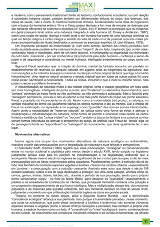 . 21
e moderna, com o pensamento tradicional chinês do taoísmo, confucionismo e budismo; ou com relação
à sociedade indígena caiapó, passam também por diferenciadas leituras do corpo, das doenças, das
ideias de saúde, vida e morte. A medicina tradicional chinesa, fundamentada numa ideia de organismo
com a busca da harmonia entre o Yin e o Yang, possui técnicas e for- mas de encarar as doenças que
são bastante diferentes da ocidental e alopática (cf. Capra, s/d). E também a percepção que os indígenas
em geral possuem tanto sobre uma natureza integrada à vida humana (cf. Posey e Anderson, 1987),
como uma noção de saúde, doença e morte onde o ser humano faz parte de uma natureza animista na
qual um tempo mágico e cíclico integra o sentido da vida de cada um e da possível cura dos males por
ervas acompanhadas de rituais destinados a convocar ou exorcizar espíritos (cf. Lévi-Strauss, 1976).
Um importante pensador da modernidade (e, num certo sentido, também seu crítico) percebeu com
muita acuidade esse paralelo entre natureza bruta ou "virgem", de um lado, inspirando (por conter odes-
conhecido) medo e hostilidade, além de um certo fascínio, e humanizada ou organizada (ou dominada)
de outro lado, inspirando - por ser conhecida e (ré) produzida pela ação humana - confiança e senso de
poder e de segurança e consciência ou mente humana, interligada evidentemente ao corpo como um
todo.
Sigmund Freud assinalou que: a criação do domínio mental da fantasia encontra um paralelo no
estabelecimento de reservas ou parques naturais em lugares onde as exigências da agricultura, das
comunicações e da indústria ameaçam ocasionar mudanças na face original da terra que logo a tornarão
irreconhecível. Uma reserva natural conserva o estado original que em todas as outras partes foi, para
nosso pesar, sacrificado à necessidade. Todas as coisas, incluindo o que é inútil ou mesmo nocivo, nela
podem crescer e proliferar livremente.
A industrialização da natureza muda o seu estado original, toma o espaço geográfico um todo cada
vez mais homogêneo, interligado de ponta a ponta, sem "mistérios" ou elementos desconhecidos, sem
"perigos" advindos do medo frente ao não conhecido, ao não dominado e subjugado. Mas o fascínio pelo
"selvagem" permanece, pois ele é não só externo a nós mas parte mesmo de nosso ser (como assinalou
Freud a propósito do inconsciente ou do id). Assim como a modernidade (ré) produz, a natureza, no
sentido industrial do termo ela igualmente fabrica os corpos humanos e até as mentes. Daí a ênfase de
Freud na sublimação, na repressão e no superego como "guardião" das normas sociais interiorizadas.
Assim como a necessidade de "reservas naturais" se coloca como uma forma de evitar e atenuar a
massificação e industrialização da natureza, como forma de permitir e incentivar (mas dentro de certos
limites) a existência das "coisas inúteis" ou "nocivas", também a busca da fantasia e os próprios sonhos
seriam formas individuais de atenuar o predomínio do social, do artificial (que Freud de- fendia, diga-se
de passagem) frente ao "espontâneo" ou "selvagem" do inconsciente, que deve igualmente ter o seu
lugar.
Movimentos alternativos
Iremos agora nos ocupar dos movimentos alternativos da natureza ecológica ou ambientalista,
nascidos a partir das preocupações com a degradação da natureza e suas leituras e perspectivas.
O historiador Keith Thomas (1988) registra que essa preocupação, "ecológica" ou conservacionista
existe no mundo ocidental e capitalista pelo menos desde o século XVIII, tendo surgido na Inglaterra
justamente porque esse país foi pioneiro na industrialização e na degradação ambiental que a
acompanha. Nesse mesmo século os ingleses se orgulhavam de ser o único país europeu a não ter mais
preocupações com os lobos, exterminados pelos caçadores. Paralelamente, porém, à extinção não só do
lobo mas também de inúmeras espécies vegetais e animais, crescia nos centros urbanos - especialmente
em Londres - a preocupação com a poluição crescente. Assinala esse autor que desde o século XIII
existem estatutos, editos e leis de caça destinados a proteger, por uma certa estação, animais como os
cervos, gamos, lontras, lebres, falcões, etc., durante o período de sua procriação, sendo que o próprio
termo conservation surgiu - no final da Idade Média -para designar os "guardiães" (especialmente o
prefeito e os vereadores de Londres) do rio Tâmisa, que já naquele momento conhecia uma poluição e
um progressivo desaparecimento de sua fauna ictiológica. Mas a multiplicação dessas leis, dos reclamos
populares e da imprensa pela questão ambiental, tem seu momento decisivo no final do século XVIII,
justamente o momento em que a Revolução Industrial inglesa se inicia em grande escala.
Todavia, foi somente no nosso século- após a Segunda Guerra Mundial - que a denominada
"consciência ecológica" alcança a sua plenitude. Isso porque a humanidade percebeu, nesse momento,
que pode se autodestruir, que pode afetar seriamente a biosfera e exterminar não somente inúmeras
espécies animais e vegetais (como o século XVIII já começara a perceber) mas também a própria vida
humana, a espécie humana como um todo. A "consciência" ou "crise" ecológica é, assim, contemporânea
da era nuclear, do crescimento dos complexos industriais-militares e da corrida armamentista, da difusão
1165766 E-book gerado especialmente para JOAB CARDOSO MAGALHAES
 
