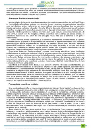 . 22
da produção industrial a quase que todos os países do globo através das multinacionais, da nova divisão
internacional do trabalho que reloca na “periferia” do capitalismo internacional certa indústrias que antes
eram explosivas dos “centros”. As décadas de 1960 e, principalmente, 1970, forma importantíssimas para
esse crescimento conservacionista em todo o mundo.
Diversidade de atuação e organização
As diversidades de formas de atuação e organização nos movimentos ecológicos são notórias. Existem
as "comunidades alternativas" isoladas, normalmente vivendo no campo, numa propriedade específica
onde os indivíduos tentam implementar um outro modo de vida, uma tecnologia doce ou alternativa
(biogás, agricultura ecológica, educação informal e diferente da escola oficial, artesanato, alimentação
naturalista ou vegetariana, piscicultura, aquecimento de água por energia solar, ausência de plásticos e
detergentes não biodegradáveis, medicina alternativa com ervas, produtos alimentícios naturais, etc.). É
uma estrutura social onde há relações políticas horizontais, com ausência de chefes oficiais, de
autoridades tradicionais, etc., além de uma produção voltada não para o comércio e sim para o
autoconsumo.
O alcance limitado dessas experiências já foi objeto de interessantes análises críticas, e a própria
dificuldade desses grupos de se multiplicarem ou de meramente se reproduzirem mostra seus problemas
enquanto opção política de grande escala. Mas há um elemento positivo nisso, expresso não pelas
comunidades como um "modelo" ou um embrião de uma nova sociedade, e sim por práticas ou
experiências inovadoras em pequena escala, que não salvam todo o conjunto mas oferecem de fato
alternativas a serem repensadas na escala de uma sociedade mais ampla.
Costuma-se denominar "fundamentalistas" a essas comunidades alternativas, essas tendências
ecologistas que se afastam da sociedade industrial ou moderna e propõem uma organização comunitária
à margem, com outros princípios mas recusando trabalhar dentro mesmo desta sociedade no sentido de
transformá-la. Outras correntes dentro dos movimentos ecológicos são aquelas, majoritárias, que
assumem um trabalho de mudanças radicais dentro mesmo do capitalismo (ou do "socialismo real",
considerado igualmente uma variante da sociedade moderna ou industrial), no sentido de torná-lo mais
ecológico e com maior justiça social.
No entanto, a diversidade dentro desta posição também é enorme. Há desde socialdemocratas, que
acreditam numa democratização e ecologização progressivas do Estado capitalista, especialmente no
Primeiro Mundo (e às vezes também no Segundo Mundo), até aqueles que propõem uma nova política
ante estatal e antiplanificação, baseada numa nova ideia de revolução social. Não cabe aqui fazer um
inventário dessas inúmeras nuances dentro do ecologismo de esquerda que evita se marginalizar em
comunidades alternativas. Seria um inventário provisório e problemático ao extremo, pois um mesmo
autor pode assumir posições divergentes de acordo com as circunstâncias. O fundamental, neste
momento, é interrogar o seu papel político nestas últimas décadas, quando o ecologismo cresceu e
passou a ser importante a nível científico, cultural e político.
Penetração da consciência ecológica
Uma constatação se impôs: os movimentos ecológicos não lograram "tomar o poder" em lugar nenhum
(e nunca se propuseram a isso, a bem da verdade), mas conseguiram ampliar sensivelmente a tom verde
nos demais partidos políticos ou movimentos sociais. A penetração da "consciência ecológica" na opinião
pública em geral foi marcante, fato que levou quase que todas as tendências políticas a flertarem (com
maior ou menor seriedade, ou às vezes nenhuma, mas a retórica mudou) com as preocupações
ecologistas. A temática ambientalista parece que veio para ficar, confirmando aquela frase de Moscovitti
de que o século XX - a sua segunda metade, na realidade - se caracteriza, a nível político-social, por ter
procurado equacionar o problema das relações do homem com a natureza. É evidente que não houve -
e nem há perspectivas disso no horizonte futuro, pelo menos a curto e médio prazos - esse
equacionamento, mas a problemática ecológica brilhou (e continua brilhando) no firmamento da política
no sentido amplo do termo.
Resta saber qual é o fôlego dessa temática, dessa luta ambientalista. Pois o movimento operário, que
brilhou enormemente no século passado e nas primeiras décadas deste (embora já perdendo força e
mesclando-se com questões étnicas e nacionais), conheceu a partir da Segunda Guerra Mundial um
enorme refluxo. E os movimentos feminista e negro alcançaram inúmeras conquistas mas cedo
encontraram seus limites, suas carências de perspectivas mais radicais: a mulher pode ser empresária,
pode ter um cargo político importante, mas e daí? O mesmo ocorre com o negro em certos países: as
reivindicações por maior justiça étnica, levam somente a uma integração na mesma sociedade alicerçada
1165766 E-book gerado especialmente para JOAB CARDOSO MAGALHAES
 