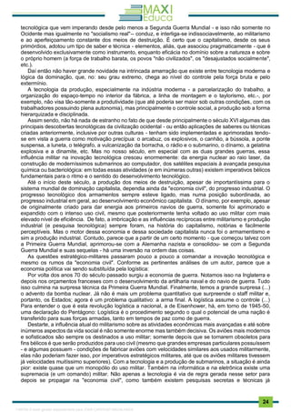 . 24
tecnológica que vem imperando desde pelo menos a Segunda Guerra Mundial - e isso não somente no
Ocidente mas igualmente no "socialismo real"-- conduz, e interliga-se indissociavelmente, ao militarismo
e ao aperfeiçoamento constante dos meios de destruição. É certo que o capitalismo, desde os seus
primórdios, adotou um tipo de saber e técnica - elementos, aliás, que associou pragmaticamente - que é
desenvolvido exclusivamente como instrumento, enquanto eficácia no domínio sobre a natureza e sobre
o próprio homem (a força de trabalho barata, os povos "não civilizados", os "desajustados socialmente",
etc.).
Daí então não haver grande novidade na intrincada amarração que existe entre tecnologia moderna e
lógica da dominação, que, no: seu grau extremo, chega ao nível do controle pela força bruta e pelo
extermínio.
A tecnologia da produção, especialmente na indústria moderna - a parcelarização do trabalho, a
organização do espaço-tempo no interior da fábrica, a linha de montagem e o taylorismo, etc.-, por
exemplo, não visa tão-somente a produtividade (que até poderia ser maior sob outras condições, com os
trabalhadores possuindo plena autonomia), mas principalmente o controle social, a produção sob a forma
hierarquizada e disciplinada.
Assim sendo, não há nada de estranho no fato de que desde principalmente o século XVI algumas das
principais descobertas tecnológicas da civilização ocidental - ou então aplicações de saberes ou técnicas
criadas anteriormente, inclusive por outras culturas - tenham sido implementadas e aprimoradas tendo-
se em vista a guerra como motivação precípua: o arcabuz, os explosivos, o canhão, a bússola, a ponte
suspensa, a luneta, o telégrafo, a vulcanização da borracha, o rádio e o submarino, o dínamo, a gelatina
explosiva e a dinamite, etc. Mas no nosso século, em especial com as duas grandes guerras, essa
influência militar na inovação tecnológica cresceu enormemente: da energia nuclear ao raio laser, da
construção de moderníssimos submarinos ao computador, dos satélites espaciais à avançada pesquisa
química ou bacteriológica: em todas essas atividades (e em inúmeras outras) existem imperativos bélicos
fundamentais para o ritmo e o sentido do desenvolvimento tecnológico.
Até o início deste século, a produção dos meios de destruição, apesar de importantíssima para o
sistema mundial de dominação capitalista, dependia ainda da "economia civil", do progresso industrial. O
progresso tecnológico dos armamentos sempre esteve ligado, mas numa posição subordinada, ao
progresso industrial em geral, ao desenvolvimento econômico capitalista. O dínamo, por exemplo, apesar
de originalmente criado para dar energia aos primeiros navios de guerra, somente foi aprimorado e
expandido com o intenso uso civil, mesmo que posteriormente tenha voltado ao uso militar com mais
elevado nível de eficiência. De fato, a imbricação e as influências recíprocas entre militarismo e produção
industrial (e pesquisa tecnológica) sempre foram, na história do capitalismo, notórias e facilmente
perceptíveis. Mas o motor dessa economia e dessa sociedade capitalista nunca foi o armamentismo e
sim a produção industrial. Contudo, parece que a partir de um certo momento - que começou talvez com
a Primeira Guerra Mundial, aprimorou-se com a Alemanha nazista e consolidou- se com a Segunda
Guerra Mundial e suas sequelas - há uma inversão na ordem das coisas.
As questões estratégico-militares passaram pouco a pouco a comandar a inovação tecnológica e
mesmo os rumos da "economia civil". Conforme as pertinentes análises de um autor, parece que a
economia política vai sendo substituída pela logística:
Por volta dos anos 70 do século passado surgiu a economia de guerra. Notamos isso na Inglaterra e
depois nos orçamentos franceses com o desenvolvimento da artilharia naval e do navio de guerra. Tudo
isso culmina na surpresa técnica da Primeira Guerra Mundial. Finalmente, temos a grande surpresa (...)
o advento da bomba nuclear. Já não é mais um problema quantitativo que surpreende o staff militar e,
portanto, os Estados; agora é um problema qualitativo: a arma final. A logística assume o controle (...)
Para entender o que é esta revolução logística a nacional, a de Eisenhower, há, em torno de 1945-50,
uma declaração do Pentágono: Logística é o procedimento segundo o qual o potencial de uma nação é
transferido para suas forças armadas, tanto em tempos de paz como de guerra.
Destarte, a influência atual do militarismo sobre as atividades econômicas mais avançadas e até sobre
inúmeros aspectos da vida social é não somente enorme mas também decisiva. Os aviões mais modernos
e sofisticados são sempre os destinados a uso militar; somente depois que se tornarem obsoletos para
fins bélicos é que serão produzidos para uso civil (mesmo que grandes empresas particulares possuíssem
- e algumas possuem - condições de fabricar aviões com velocidades similares aos usados militarmente,
elas não poderiam fazer isso, por imperativos estratégicos militares, até que os aviões militares tivessem
já velocidades muitíssimo superiores). Com a tecnologia e a produção de submarinos, a situação é ainda
pior: existe quase que um monopólio do uso militar. Também na informática e na eletrônica existe uma
supremacia (e um comando) militar. Não apenas a tecnologia é via de regra gerada nesse setor para
depois se propagar na "economia civil", como também existem pesquisas secretas e técnicas já
1165766 E-book gerado especialmente para JOAB CARDOSO MAGALHAES
 