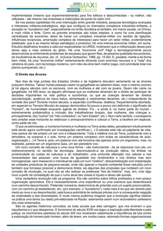 . 25
implementadas (mesmo que experimentalmente) para fins bélicos e desconhecidas - ou melhor, não
utilizadas - até mesmo nas empresas e instituições de ponta do setor civil.
Se nos países capitalistas há uma imbricação entre grande indústria, pesquisa tecnológica avançada
e interesses militares-estratégicos, algo que configura os chamados complexos industriais-militares, a
situação no "socialismo real", especialmente na União Soviética (e também, em menor escala, na China),
é mais nítida e forte. Como as grandes empresas são todas estatais, e como há uma planificação
centralizada da economia, deixa de haver um complexo industrial-militar (no sentido de ligações,
influências recíprocas, amarração complexa de interesses) para haver um setor militar, evidentemente
estatizado, que é ao mesmo tempo estratégico e produtivo; há uma imensa economia militar, em suma.
Estudos detalhados levados a cabo por especialistas na URSS, mostraram que a militarização desse país
talvez seja a mais extrema do globo. Há uma "economia civil" frágil e tecnologicamente pouco
desenvolvida (e enfrentando problemas de escassez que geram filas, de péssima qualidade dos produtos,
de insuficiência de recursos, etc. cf., inclusive Gorbachev, 1988, pp. 15-64). E, paralela- mente e de forma
bem nítida, há uma "economia militar" extremamente eficiente (com enormes recursos e a "nata" dos
cérebros do país, com tecnologia moderna, com mão-de-obra bem melhor paga, com prioridade total nos
planos quinquenais, etc.).
O Direito das Árvores
Nos dias de hoje juristas dos Estados Unidos e da Inglaterra discutem seriamente se as árvores
possuem direitos. Talvez muitas pessoas caiam na gargalhada ao saberem disso, mas o mesmo ocorreu
já há alguns séculos com os escravos, com as mulheres e até com os jovens. Quem não cairia na
gargalhada, há 400 anos, se alguém afirmasse que as mulheres deveriam ter o direito de participar de
decisões importantes na vida política e econômica, ou que as crianças deveriam ter direitos
(escolarização, ausência de maus tratos, alimentação e vestimentas decentes, etc.) independente da
vontade dos pais? Durante muitos séculos, a expansão (conflituosa, dialética, frequentemente abortada,
em especial no Terceiro Mundo) do espaço democrático foi pouco a pouco (re) definindo o significado de
"homem", de humanidade enquanto agente de direitos. Foi - e ainda é, na maior parte do mundo -
extremamente problemática a inclusão dos trabalhadores braçais, das mulheres, das crianças e,
principalmente, dos "outros" (os "não-civilizados", os "sem Estado", etc.). Num certo sentido, o ecologismo
veio ampliar esse horizonte ao relativizar o antropocentrismo e colocar a Terra, a biosfera em especial,
como parte de nós.
O que os astronautas, e inúmeros homens e mulheres na Terra antes deles, perceberam intuitivamente
está sendo agora confirmado por investigações científicas (...) O planeta está não só palpitante de vida,
mas parece ser ele próprio um ser vivo e independente. Toda a matéria viva da Terra, juntamente com a
atmosfera, os oceanos e o solo, forma um sistema complexo com todas as características de auto-
organização (...) A Terra é, pois, um sistema vivo; ela funciona não apenas como um organismo, mas, na
realidade, parece ser um organismo Gaia, um ser planetário vivo.
Um novo conceito de natureza e uma nova forma - não instrumental - de se relacionar com ela; um
redirecionamento no sentido da tecnologia, desvinculando-a da produção bélica, da ênfase na
produtividade às custas da natureza e do trabalhador; uma profunda alteração nos valores e nas
necessidades das pessoas; uma busca da igualdade nos rendimentos e nos direitos mas sem
homogeneizar, sem massacrar o individual de cada um num "coletivo"; descentralização com implantação
de unidades produtivas de pequena escala, onde não apenas o impacto ambiental fosse reduzido como
também que tornasse possível a democracia direta: eis algumas das propostas que norteiam um novo
conceito de revolução, no qual não se vão realizar as pretensas "leis da história", mas, sim, criar algo
novo a partir da constatação de que o rumo atual das coisas é injusto e talvez até suicida.
Uma verdadeira revolução não se programa. Ela não caminha sobre trilhos prefixados e nem possui
organização apriorística. Ela é necessariamente uma experiência ou uma aventura que desembocará
num caminho desconhecido. Pretender nomeá-la, determiná-la de antemão com um sujeito preconcebido,
com um caminho já estabelecido, etc. (por exemplo: o "socialismo"), nada mais é do que ser atraído pelo
medo ao novo e ao desconhecido, pela busca autoritária de certezas prévias com a consequente negação
da criatividade e das diversidades. E muito menos podemos imaginar que a revolução significa realizar
na prática uma teoria (ou ideal) pré-elaborada na Razão: estaríamos assim num racionalismo cartesiano
dos mais extremados.
São os agentes históricos concretos, as lutas sociais que eles carregam, que nos ensinam o que
repudiamos e o que desejamos. O iluminismo do século XVIII nos legou a aspiração pela liberdade e pela
justiça; os movimentos operários do século XIX nos mostraram cabalmente a importância da luta contra
a exploração do homem pelo homem, além de terem, em muitos casos, retomado formas organizacionais
1165766 E-book gerado especialmente para JOAB CARDOSO MAGALHAES
 