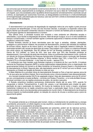 . 26
(as comunas) que só tiveram precedente na democracia ateniene. E, no nosso século, as lutas feministas,
étnicas e nacionais, especialmente as ecológicas, ensinaram-nos que a ideia de "contradição principal" é
um engodo, que uma sociedade justa e igualitária deverá equacionar simultaneamente a opressão sexual
e étnica, as aspirações por autonomias nacionais, as desigualdades econômicas e a instrumentalização
(e homogeneização, pela destruição) da natureza, tudo isso sem ferir o direito à diversidade (tanto pessoal
como cultural e até ecológica).
- Desmatamento
O desmatamento é um processo de degradação da vegetação nativa de uma região e pode provocar
um processo de desertificação. O mau uso dos recursos naturais, a poluição e a expansão urbana são
alguns fatores que devastam ambientes naturais e reduzem o número de habitats para as espécies. Um
dos principais agentes do desmatamento é o homem.
Nos últimos anos, a atividade humana tem invadido o meio ambiente em diferentes escal