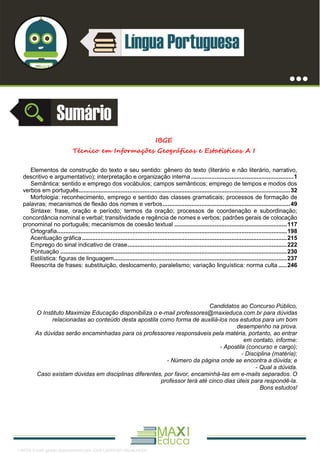 . 1
IBGE
Técnico em Informações Geográficas e Estatísticas A I
Elementos de construção do texto e seu sentido: gênero do texto (literário e não literário, narrativo,
descritivo e argumentativo); interpretação e organização interna .............................................................1
Semântica: sentido e emprego dos vocábulos; campos semânticos; emprego de tempos e modos dos
verbos em português..............................................................................................................................32
Morfologia: reconhecimento, emprego e sentido das classes gramaticais; processos de formação de
palavras; mecanismos de flexão dos nomes e verbos............................................................................49
Sintaxe: frase, oração e período; termos da oração; processos de coordenação e subordinação;
concordância nominal e verbal; transitividade e regência de nomes e verbos; padrões gerais de colocação
pronominal no português; mecanismos de coesão textual ...................................................................117
Ortografia.........................................................................................................................................198
Acentuação gráfica ..........................................................................................................................215
Emprego do sinal indicativo de crase...............................................................................................222
Pontuação .......................................................................................................................................230
Estilística: figuras de linguagem.......................................................................................................237
Reescrita de frases: substituição, deslocamento, paralelismo; variação linguística: norma culta .....246
Candidatos ao Concurso Público,
O Instituto Maximize Educação disponibiliza o e-mail professores@maxieduca.com.br para dúvidas
relacionadas ao conteúdo desta apostila como forma de auxiliá-los nos estudos para um bom
desempenho na prova.
As dúvidas serão encaminhadas para os professores responsáveis pela matéria, portanto, ao entrar
em contato, informe:
- Apostila (concurso e cargo);
- Disciplina (matéria);
- Número da página onde se encontra a dúvida; e
- Qual a dúvida.
Caso existam dúvidas em disciplinas diferentes, por favor, encaminhá-las em e-mails separados. O
professor terá até cinco dias úteis para respondê-la.
Bons estudos!
1165766 E-book gerado especialmente para JOAB CARDOSO MAGALHAES
 