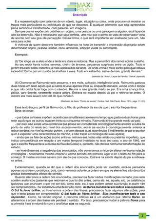 . 2
Descrição
É a representação com palavras de um objeto, lugar, situação ou coisa, onde procuramos mostrar os
traços mais particulares ou individuais do que se descreve. É qualquer elemento que seja apreendido
pelos sentidos e transformado, com palavras, em imagens.
Sempre que se expõe com detalhes um objeto, uma pessoa ou uma paisagem a alguém, está fazendo
uso da descrição. Não é necessário que seja perfeita, uma vez que o ponto de vista do observador varia
de acordo com seu grau de percepção. Dessa forma, o que será importante ser analisado para um, não
será para outro.
A vivência de quem descreve também influencia na hora de transmitir a impressão alcançada sobre
determinado objeto, pessoa, animal, cena, ambiente, emoção vivida ou sentimento.
Exemplos:
(I) “De longe via a aleia onde a tarde era clara e redonda. Mas a penumbra dos ramos cobria o atalho.
Ao seu redor havia ruídos serenos, cheiro de árvores, pequenas surpresas entre os cipós. Todo o
jardim triturado pelos instantes já mais apressados da tarde. De onde vinha o meio sonho pelo qual estava
rodeada? Como por um zunido de abelhas e aves. Tudo era estranho, suave demais, grande demais.”
(extraído de “Amor”, Laços de Família, Clarice Lispector)
(II) Chamava-se Raimundo este pequeno, e era mole, aplicado, inteligência tarda. Raimundo gastava
duas horas em reter aquilo que a outros levava apenas trinta ou cinquenta minutos; vencia com o tempo
o que não podia fazer logo com o cérebro. Reunia a isso grande medo ao pai. Era uma criança fina,
pálida, cara doente; raramente estava alegre. Entrava na escola depois do pai e retirava-se antes. O
mestre era mais severo com ele do que conosco.
(Machado de Assis. "Conto de escola". Contos. 3ed. São Paulo, Ática, 1974, págs. 31-32.)
Esse texto traça o perfil de Raimundo, o filho do professor da escola que o escritor frequentava.
Deve-se notar:
- que todas as frases expõem ocorrências simultâneas (ao mesmo tempo que gastava duas horas para
reter aquilo que os outros levavam trinta ou cinquenta minutos, Raimundo tinha grande medo ao pai);
- por isso, não existe uma ocorrência que possa ser considerada cronologicamente anterior a outra do
ponto de vista do relato (no nível dos acontecimentos, entrar na escola é cronologicamente anterior a
retirar-se dela; no nível do relato, porém, a ordem dessas duas ocorrências é indiferente: o que o escritor
quer é explicitar uma característica do menino, e não traçar a cronologia de suas ações);
- ainda que se fale de ações (como entrava, retirava-se), todas elas estão no pretérito imperfeito, que
indica concomitância em relação a um marco temporal instalado no texto (no caso, o ano de 1840, em
que o escritor frequentava a escola da Rua da Costa) e, portanto, não denota nenhuma transformação de
estado;
- se invertêssemos a sequência dos enunciados, não correríamos o risco de alterar nenhuma relação
cronológica - poderíamos mesmo colocar o últímo período em primeiro lugar e ler o texto do fim para o
começo: O mestre era mais severo com ele do que conosco. Entrava na escola depois do pai e retirava-
se antes...
Evidentemente, quando se diz que a ordem dos enunciados pode ser invertida, está-se pensando
apenas na ordem cronológica, pois, como veremos adiante, a ordem em que os elementos são descritos
produz determinados efeitos de sentido.
Quando alteramos a ordem dos enunciados, precisamos fazer certas modificações no texto, pois este
contém anafóricos (palavras que retomam o que foi dito antes, como ele, os, aquele, etc. ou catafóricos
(palavras que anunciam o que vai ser dito, como este, etc.), que podem perder sua função e assim não
ser compreendidos. Se tomarmos uma descrição como As flores manifestavam todo o seu esplendor.
O Sol fazia-as brilhar, ao invertermos a ordem das frases, precisamos fazer algumas alterações, para
que o texto possa ser compreendido: O Sol fazia as flores brilhar. Elas manifestavam todo o seu
esplendor. Como, na versão original, o pronome oblíquo as é um anafórico que retoma flores, se
alterarmos a ordem das frases ele perderá o sentido. Por isso, precisamos mudar a palavra flores para
a primeira frase e retomá-la com o anafórico elas na segunda.
1165766 E-book gerado especialmente para JOAB CARDOSO MAGALHAES
 