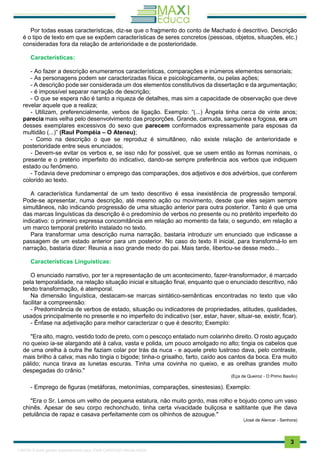 . 3
Por todas essas características, diz-se que o fragmento do conto de Machado é descritivo. Descrição
é o tipo de texto em que se expõem características de seres concretos (pessoas, objetos, situações, etc.)
consideradas fora da relação de anterioridade e de posterioridade.
Características:
- Ao fazer a descrição enumeramos características, comparações e inúmeros elementos sensoriais;
- As personagens podem ser caracterizadas física e psicologicamente, ou pelas ações;
- A descrição pode ser considerada um dos elementos constitutivos da dissertação e da argumentação;
- é impossível separar narração de descrição;
- O que se espera não é tanto a riqueza de detalhes, mas sim a capacidade de observação que deve
revelar aquele que a realiza;
- Utilizam, preferencialmente, verbos de ligação. Exemplo: “(...) Ângela tinha cerca de vinte anos;
parecia mais velha pelo desenvolvimento das proporções. Grande, carnuda, sanguínea e fogosa, era um
desses exemplares excessivos do sexo que parecem conformados expressamente para esposas da
multidão (...)” (Raul Pompéia – O Ateneu);
- Como na descrição o que se reproduz é simultâneo, não existe relação de anterioridade e
posterioridade entre seus enunciados;
- Devem-se evitar os verbos e, se isso não for possível, que se usem então as formas nominais, o
presente e o pretério imperfeito do indicativo, dando-se sempre preferência aos verbos que indiquem
estado ou fenômeno.
- Todavia deve predominar o emprego das comparações, dos adjetivos e dos advérbios, que conferem
colorido ao texto.
A característica fundamental de um texto descritivo é essa inexistência de progressão temporal.
Pode-se apresentar, numa descrição, até mesmo ação ou movimento, desde que eles sejam sempre
simultâneos, não indicando progressão de uma situação anterior para outra posterior. Tanto é que uma
das marcas linguísticas da descrição é o predomínio de verbos no presente ou no pretérito imperfeito do
indicativo: o primeiro expressa concomitância em relação ao momento da fala; o segundo, em relação a
um marco temporal pretérito instalado no texto.
Para transformar uma descrição numa narração, bastaria introduzir um enunciado que indicasse a
passagem de um estado anterior para um posterior. No caso do texto II inicial, para transformá-lo em
narração, bastaria dizer: Reunia a isso grande medo do pai. Mais tarde, Iibertou-se desse medo...
Características Linguísticas:
O enunciado narrativo, por ter a representação de um acontecimento, fazer-transformador, é marcado
pela temporalidade, na relação situação inicial e situação final, enquanto que o enunciado descritivo, não
tendo transformação, é atemporal.
Na dimensão linguística, destacam-se marcas sintático-semânticas encontradas no texto que vão
facilitar a compreensão:
- Predominância de verbos de estado, situação ou indicadores de propriedades, atitudes, qualidades,
usados principalmente no presente e no imperfeito do indicativo (ser, estar, haver, situar-se, existir, ficar).
- Ênfase na adjetivação para melhor caracterizar o que é descrito; Exemplo:
"Era alto, magro, vestido todo de preto, com o pescoço entalado num colarinho direito. O rosto aguçado
no queixo ia-se alargando até à calva, vasta e polida, um pouco amolgado no alto; tingia os cabelos que
de uma orelha à outra lhe faziam colar por trás da nuca - e aquele preto lustroso dava, pelo contraste,
mais brilho à calva; mas não tingia o bigode; tinha-o grisalho, farto, caído aos cantos da boca. Era muito
pálido; nunca tirava as lunetas escuras. Tinha uma covinha no queixo, e as orelhas grandes muito
despegadas do crânio."
(Eça de Queiroz - O Primo Basílio)
- Emprego de figuras (metáforas, metonímias, comparações, sinestesias). Exemplo:
"Era o Sr. Lemos um velho de pequena estatura, não muito gordo, mas rolho e bojudo como um vaso
chinês. Apesar de seu corpo rechonchudo, tinha certa vivacidade buliçosa e saltitante que lhe dava
petulância de rapaz e casava perfeitamente com os olhinhos de azougue."
(José de Alencar - Senhora)
1165766 E-book gerado especialmente para JOAB CARDOSO MAGALHAES
 