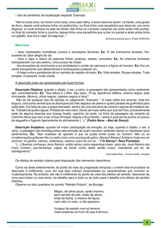 . 4
- Uso de advérbios de localização espacial. Exemplo:
"Até os onze anos, eu morei numa casa, uma casa velha, e essa casa era assim: na frente, uma grade
de ferro; depois você entrava tinha um jardinzinho; no final tinha uma escadinha que devia ter uns cinco
degraus; aí você entrava na sala da frente; dali tinha um corredor comprido de onde saíam três portas;
no final do corredor tinha a cozinha, depois tinha uma escadinha que ia dar no quintal e atrás ainda tinha
um galpão, que era o lugar da bagunça..."
(Entrevista gravada para o Projeto NURC/RJ)
Recursos:
- Usar impressões cromáticas (cores) e sensações térmicas. Ex: O dia transcorria amarelo, frio,
ausente do calor alegre do sol.
- Usar o vigor e relevo de palavras fortes, próprias, exatas, concretas. Ex: As criaturas humanas
transpareciam um céu sereno, uma pureza de cristal.
- As sensações de movimento e cor embelezam o poder da natureza e a figura do homem. Ex: Era um
verde transparente que deslumbrava e enlouquecia qualquer um.
- A frase curta e penetrante dá um sentido de rapidez do texto. Ex: Vida simples. Roupa simples. Tudo
simples. O pessoal, muito crente.
A descrição pode ser apresentada sob duas formas:
Descrição Objetiva: quando o objeto, o ser, a cena, a passagem são apresentadas como realmente
são, concretamente. Ex: "Sua altura é 1,85m. Seu peso, 70 kg. Aparência atlética, ombros largos, pele
bronzeada. Moreno, olhos negros, cabelos negros e lisos".
Não se dá qualquer tipo de opinião ou julgamento. Exemplo: “ A casa velha era enorme, toda em
largura, com porta central que se alcançava por três degraus de pedra e quatro janelas de guilhotina para
cada lado. Era feita de pau-a-pique barreado, dentro de uma estrutura de cantos e apoios de madeira-de-
lei. Telhado de quatro águas. Pintada de roxo-claro. Devia ser mais velha que Juiz de Fora, provavelmente
sede de alguma fazenda que tivesse ficado, capricho da sorte, na linha de passagem da variante do
Caminho Novo que veio a ser a Rua Principal, depois a Rua Direita – sobre a qual ela se punha um pouco
de esguelha e fugindo ligeiramente do alinhamento (...).” (Pedro Nava – Baú de Ossos)
Descrição Subjetiva: quando há maior participação da emoção, ou seja, quando o objeto, o ser, a
cena, a paisagem são transfigurados pela emoção de quem escreve, podendo opinar ou expressar seus
sentimentos. Ex: "Nas ocasiões de aparato é que se podia tomar pulso ao homem. Não só as
condecorações gritavam-lhe no peito como uma couraça de grilos. Ateneu! Ateneu! Aristarco todo era um
anúncio; os gestos, calmos, soberanos, calmos, eram de um rei..." ("O Ateneu", Raul Pompéia)
“(...) Quando conheceu Joca Ramiro, então achou outra esperança maior: para ele, Joca Ramiro era
único homem, par-de-frança, capaz de tomar conta deste sertão nosso, mandando por lei, de
sobregoverno.”
(Guimarães Rosa – Grande Sertão: Veredas)
Os efeitos de sentido criados pela disposição dos elementos descritivos:
Como se disse anteriormente, do ponto de vista da progressão temporal, a ordem dos enunciados na
descrição é indiferente, uma vez que eles indicam propriedades ou características que ocorrem si-
multaneamente. No entanto, ela não é indiferente do ponto de vista dos efeitos de sentido: descrever de
cima para baixo ou vice-versa, do detalhe para o todo ou do todo para o detalhe cria efeitos de sentido
distintos.
Observe os dois quartetos do soneto “Retrato Próprio", de Bocage:
Magro, de olhos azuis, carão moreno,
bem servido de pés, meão de altura,
triste de facha, o mesmo de figura,
nariz alto no meio, e não pequeno.
Incapaz de assistir num só terreno,
mais propenso ao furor do que à ternura;
1165766 E-book gerado especialmente para JOAB CARDOSO MAGALHAES
 