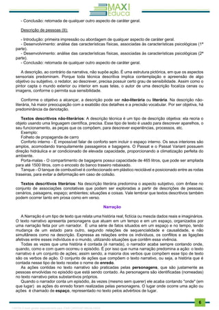 . 6
- Conclusão: retomada de qualquer outro aspecto de caráter geral.
Descrição de pessoas (II):
- Introdução: primeira impressão ou abordagem de qualquer aspecto de caráter geral.
- Desenvolvimento: análise das características físicas, associadas às características psicológicas (1ª
parte).
- Desenvolvimento: análise das características físicas, associadas às características psicológicas (2ª
parte).
- Conclusão: retomada de qualquer outro aspecto de caráter geral.
A descrição, ao contrário da narrativa, não supõe ação. É uma estrutura pictórica, em que os aspectos
sensoriais predominam. Porque toda técnica descritiva implica contemplação e apreensão de algo
objetivo ou subjetivo, o redator, ao descrever, precisa possuir certo grau de sensibilidade. Assim como o
pintor capta o mundo exterior ou interior em suas telas, o autor de uma descrição focaliza cenas ou
imagens, conforme o permita sua sensibilidade.
Conforme o objetivo a alcançar, a descrição pode ser não-literária ou literária. Na descrição não-
literária, há maior preocupação com a exatidão dos detalhes e a precisão vocabular. Por ser objetiva, há
predominância da denotação.
Textos descritivos não-literários: A descrição técnica é um tipo de descrição objetiva: ela recria o
objeto usando uma linguagem científica, precisa. Esse tipo de texto é usado para descrever aparelhos, o
seu funcionamento, as peças que os compõem, para descrever experiências, processos, etc.
Exemplo:
Folheto de propaganda de carro
Conforto interno - É impossível falar de conforto sem incluir o espaço interno. Os seus interiores são
amplos, acomodando tranquilamente passageiros e bagagens. O Passat e o Passat Variant possuem
direção hidráulica e ar condicionado de elevada capacidade, proporcionando a climatização perfeita do
ambiente.
Porta-malas - O compartimento de bagagens possui capacidade de 465 litros, que pode ser ampliada
para até 1500 litros, com o encosto do banco traseiro rebaixado.
Tanque - O tanque de combustível é confeccionado em plástico reciclável e posicionado entre as rodas
traseiras, para evitar a deformação em caso de colisão.
Textos descritivos literários: Na descrição literária predomina o aspecto subjetivo, com ênfase no
conjunto de associações conotativas que podem ser exploradas a partir de descrições de pessoas;
cenários, paisagens, espaço; ambientes; situações e coisas. Vale lembrar que textos descritivos também
podem ocorrer tanto em prosa como em verso.
Narração
A Narração é um tipo de texto que relata uma história real, fictícia ou mescla dados reais e imaginários.
O texto narrativo apresenta personagens que atuam em um tempo e em um espaço, organizados por
uma narração feita por um narrador. É uma série de fatos situados em um espaço e no tempo, tendo
mudança de um estado para outro, segundo relações de sequencialidade e causalidade, e não
simultâneos como na descrição. Expressa as relações entre os indivíduos, os conflitos e as ligações
afetivas entre esses indivíduos e o mundo, utilizando situações que contêm essa vivência.
Todas as vezes que uma história é contada (é narrada), o narrador acaba sempre contando onde,
quando, como e com quem ocorreu o episódio. É por isso que numa narração predomina a ação: o texto
narrativo é um conjunto de ações; assim sendo, a maioria dos verbos que compõem esse tipo de texto
são os verbos de ação. O conjunto de ações que compõem o texto narrativo, ou seja, a história que é
contada nesse tipo de texto recebe o nome de enredo.
As ações contidas no texto narrativo são praticadas pelas personagens, que são justamente as
pessoas envolvidas no episódio que está sendo contado. As personagens são identificadas (nomeadas)
no texto narrativo pelos substantivos próprios.
Quando o narrador conta um episódio, às vezes (mesmo sem querer) ele acaba contando "onde" (em
que lugar) as ações do enredo foram realizadas pelas personagens. O lugar onde ocorre uma ação ou
ações é chamado de espaço, representado no texto pelos advérbios de lugar.
1165766 E-book gerado especialmente para JOAB CARDOSO MAGALHAES
 