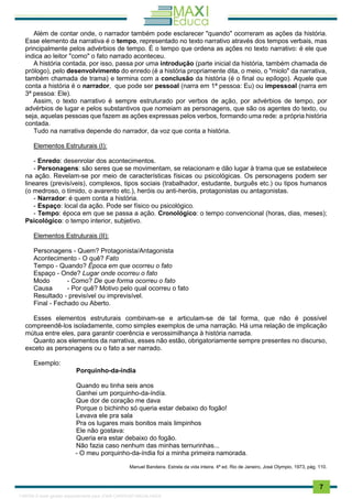 . 7
Além de contar onde, o narrador também pode esclarecer "quando" ocorreram as ações da história.
Esse elemento da narrativa é o tempo, representado no texto narrativo através dos tempos verbais, mas
principalmente pelos advérbios de tempo. É o tempo que ordena as ações no texto narrativo: é ele que
indica ao leitor "como" o fato narrado aconteceu.
A história contada, por isso, passa por uma introdução (parte inicial da história, também chamada de
prólogo), pelo desenvolvimento do enredo (é a história propriamente dita, o meio, o "miolo" da narrativa,
também chamada de trama) e termina com a conclusão da história (é o final ou epílogo). Aquele que
conta a história é o narrador, que pode ser pessoal (narra em 1ª pessoa: Eu) ou impessoal (narra em
3ª pessoa: Ele).
Assim, o texto narrativo é sempre estruturado por verbos de ação, por advérbios de tempo, por
advérbios de lugar e pelos substantivos que nomeiam as personagens, que são os agentes do texto, ou
seja, aquelas pessoas que fazem as ações expressas pelos verbos, formando uma rede: a própria história
contada.
Tudo na narrativa depende do narrador, da voz que conta a história.
Elementos Estruturais (I):
- Enredo: desenrolar dos acontecimentos.
- Personagens: são seres que se movimentam, se relacionam e dão lugar à trama que se estabelece
na ação. Revelam-se por meio de características físicas ou psicológicas. Os personagens podem ser
lineares (previsíveis), complexos, tipos sociais (trabalhador, estudante, burguês etc.) ou tipos humanos
(o medroso, o tímido, o avarento etc.), heróis ou anti-heróis, protagonistas ou antagonistas.
- Narrador: é quem conta a história.
- Espaço: local da ação. Pode ser físico ou psicológico.
- Tempo: época em que se passa a ação. Cronológico: o tempo convencional (horas, dias, meses);
Psicológico: o tempo interior, subjetivo.
Elementos Estruturais (II):
Personagens - Quem? Protagonista/Antagonista
Acontecimento - O quê? Fato
Tempo - Quando? Época em que ocorreu o fato
Espaço - Onde? Lugar onde ocorreu o fato
Modo - Como? De que forma ocorreu o fato
Causa - Por quê? Motivo pelo qual ocorreu o fato
Resultado - previsível ou imprevisível.
Final - Fechado ou Aberto.
Esses elementos estruturais combinam-se e articulam-se de tal forma, que não é possível
compreendê-los isoladamente, como simples exemplos de uma narração. Há uma relação de implicação
mútua entre eles, para garantir coerência e verossimilhança à história narrada.
Quanto aos elementos da narrativa, esses não estão, obrigatoriamente sempre presentes no discurso,
exceto as personagens ou o fato a ser narrado.
Exemplo:
Porquinho-da-índia
Quando eu tinha seis anos
Ganhei um porquinho-da-índía.
Que dor de coração me dava
Porque o bichinho só queria estar debaixo do fogão!
Levava ele pra sala
Pra os lugares mais bonitos mais limpinhos
Ele não gostava:
Queria era estar debaixo do fogão.
Não fazia caso nenhum das minhas ternurinhas...
- O meu porquinho-da-índia foi a minha primeira namorada.
Manuel Bandeira. Estrela da vida inteira. 4ª ed. Rio de Janeiro, José Olympio, 1973, pág. 110.
1165766 E-book gerado especialmente para JOAB CARDOSO MAGALHAES
 