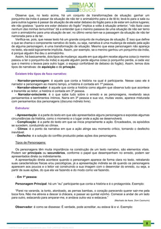 . 8
Observe que, no texto acima, há um conjunto de transformações de situação: ganhar um
porquinho-da-índia é passar da situação de não ter o animalzinho para a de tê-lo; levá-lo para a sala ou
para outros lugares é passar da situação de ele estar debaixo do fogão para a de estar em outros lugares;
ele não gostava: “queria era estar debaixo do fogão” implica a volta à situação anterior; “não fazia caso
nenhum das minhas ternurinhas” dá a entender que o menino passava de uma situação de não ser terno
com o animalzinho para uma situação de ser; no último verso tem-se a passagem da situação de não ter
namorada para a de ter.
Verifica-se, pois, que nesse texto há um grande conjunto de mudanças de situação. É isso que define
o que se chama o componente narrativo do texto, ou seja, narrativa é uma mudança de estado pela ação
de alguma personagem, é uma transformação de situação. Mesmo que essa personagem não apareça
no texto, ela está logicamente implícita. Assim, por exemplo, se o menino ganhou um porquinho-da-índia,
é porque alguém lhe deu o animalzinho.
Assim, há basicamente, dois tipos de mudança: aquele em que alguém recebe alguma coisa (o menino
passou a ter o porquinho-da índia) e aquele alguém perde alguma coisa (o porquinho perdia, a cada vez
que o menino o levava para outro lugar, o espaço confortável de debaixo do fogão). Assim, temos dois
tipos de narrativas: de aquisição e de privação.
Existem três tipos de foco narrativo:
- Narrador-personagem: é aquele que conta a história na qual é participante. Nesse caso ele é
narrador e personagem ao mesmo tempo, a história é contada em 1ª pessoa.
- Narrador-observador: é aquele que conta a história como alguém que observa tudo que acontece
e transmite ao leitor, a história é contada em 3ª pessoa.
- Narrador-onisciente: é o que sabe tudo sobre o enredo e as personagens, revelando seus
pensamentos e sentimentos íntimos. Narra em 3ª pessoa e sua voz, muitas vezes, aparece misturada
com pensamentos dos personagens (discurso indireto livre).
Estrutura:
- Apresentação: é a parte do texto em que são apresentados alguns personagens e expostas algumas
circunstâncias da história, como o momento e o lugar onde a ação se desenvolverá.
- Complicação: é a parte do texto em que se inicia propriamente a ação. Encadeados, os episódios
se sucedem, conduzindo ao clímax.
- Clímax: é o ponto da narrativa em que a ação atinge seu momento crítico, tornando o desfecho
inevitável.
- Desfecho: é a solução do conflito produzido pelas ações dos personagens.
Tipos de Personagens:
Os personagens têm muita importância na construção de um texto narrativo, são elementos vitais.
Podem ser principais ou secundários, conforme o papel que desempenham no enredo, podem ser
apresentados direta ou indiretamente.
A apresentação direta acontece quando o personagem aparece de forma clara no texto, retratando
suas características físicas e/ou psicológicas, já a apresentação indireta se dá quando os personagens
aparecem aos poucos e o leitor vai construindo a sua imagem com o desenrolar do enredo, ou seja, a
partir de suas ações, do que ela vai fazendo e do modo como vai fazendo.
- Em 1ª pessoa:
Personagem Principal: há um “eu” participante que conta a história e é o protagonista. Exemplo:
“Parei na varanda, ia tonto, atordoado, as pernas bambas, o coração parecendo querer sair-me pela
boca fora. Não me atrevia a descer à chácara, e passar ao quintal vizinho. Comecei a andar de um lado
para outro, estacando para amparar-me, e andava outra vez e estacava.”
(Machado de Assis. Dom Casmurro)
Observador: é como se dissesse: É verdade, pode acreditar, eu estava lá e vi. Exemplo:
1165766 E-book gerado especialmente para JOAB CARDOSO MAGALHAES
 