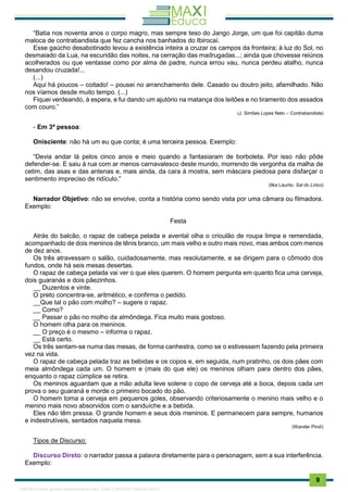 . 9
“Batia nos noventa anos o corpo magro, mas sempre teso do Jango Jorge, um que foi capitão duma
maloca de contrabandista que fez cancha nos banhados do Ibirocaí.
Esse gaúcho desabotinado levou a existência inteira a cruzar os campos da fronteira; à luz do Sol, no
desmaiado da Lua, na escuridão das noites, na cerração das madrugadas...; ainda que chovesse reiúnos
acolherados ou que ventasse como por alma de padre, nunca errou vau, nunca perdeu atalho, nunca
desandou cruzada!...
(...)
Aqui há poucos – coitado! – pousei no arranchamento dele. Casado ou doutro jeito, afamilhado. Não
nos víamos desde muito tempo. (...)
Fiquei verdeando, à espera, e fui dando um ajutório na matança dos leitões e no tiramento dos assados
com couro.”
(J. Simões Lopes Neto – Contrabandista)
- Em 3ª pessoa:
Onisciente: não há um eu que conta; é uma terceira pessoa. Exemplo:
“Devia andar lá pelos cinco anos e meio quando a fantasiaram de borboleta. Por isso não pôde
defender-se. E saiu à rua com ar menos carnavalesco deste mundo, morrendo de vergonha da malha de
cetim, das asas e das antenas e, mais ainda, da cara à mostra, sem máscara piedosa para disfarçar o
sentimento impreciso de ridículo.”
(Ilka Laurito. Sal do Lírico)
Narrador Objetivo: não se envolve, conta a história como sendo vista por uma câmara ou filmadora.
Exemplo:
Festa
Atrás do balcão, o rapaz de cabeça pelada e avental olha o crioulão de roupa limpa e remendada,
acompanhado de dois meninos de tênis branco, um mais velho e outro mais novo, mas ambos com menos
de dez anos.
Os três atravessam o salão, cuidadosamente, mas resolutamente, e se dirigem para o cômodo dos
fundos, onde há seis mesas desertas.
O rapaz de cabeça pelada vai ver o que eles querem. O homem pergunta em quanto fica uma cerveja,
dois guaranás e dois pãezinhos.
__ Duzentos e vinte.
O preto concentra-se, aritmético, e confirma o pedido.
__Que tal o pão com molho? – sugere o rapaz.
__ Como?
__ Passar o pão no molho da almôndega. Fica muito mais gostoso.
O homem olha para os meninos.
__ O preço é o mesmo – informa o rapaz.
__ Está certo.
Os três sentam-se numa das mesas, de forma canhestra, como se o estivessem fazendo pela primeira
vez na vida.
O rapaz de cabeça pelada traz as bebidas e os copos e, em seguida, num pratinho, os dois pães com
meia almôndega cada um. O homem e (mais do que ele) os meninos olham para dentro dos pães,
enquanto o rapaz cúmplice se retira.
Os meninos aguardam que a mão adulta leve solene o copo de cerveja até a boca, depois cada um
prova o seu guaraná e morde o primeiro bocado do pão.
O homem toma a cerveja em pequenos goles, observando criteriosamente o menino mais velho e o
menino mais novo absorvidos com o sanduíche e a bebida.
Eles não têm pressa. O grande homem e seus dois meninos. E permanecem para sempre, humanos
e indestrutíveis, sentados naquela mesa.
(Wander Piroli)
Tipos de Discurso:
Discurso Direto: o narrador passa a palavra diretamente para o personagem, sem a sua interferência.
Exemplo:
1165766 E-book gerado especialmente para JOAB CARDOSO MAGALHAES
 