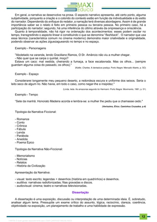 . 12
Em geral, a narrativa se desenvolve na prosa. O aspecto narrativo apresenta, até certo ponto, alguma
subjetividade, porquanto a criação e o colorido do contexto estão em função da individualidade e do estilo
do narrador. Dependendo do enfoque do redator, a narração terá diversas abordagens. Assim é de grande
importância saber se o relato é feito em primeira pessoa ou terceira pessoa. No primeiro caso, há a
participação do narrador; segundo, há uma inferência do último através da onipresença e onisciência.
Quanto à temporalidade, não há rigor na ordenação dos acontecimentos: esses podem oscilar no
tempo, transgredindo o aspecto linear e constituindo o que se denomina “flashback”. O narrador que usa
essa técnica (característica comum no cinema moderno) demonstra maior criatividade e originalidade,
podendo observar as ações ziguezagueando no tempo e no espaço.
Exemplo - Personagens
"Aboletado na varanda, lendo Graciliano Ramos, O Dr. Amâncio não viu a mulher chegar.
- Não quer que se carpa o quintal, moço?
Estava um caco: mal vestida, cheirando a fumaça, a face escalavrada. Mas os olhos... (sempre
guardam alguma coisa do passado, os olhos)."
(Kiefer, Charles. A dentadura postiça. Porto Alegre: Mercado Aberto, p. 5O)
Exemplo - Espaço
Considerarei longamente meu pequeno deserto, a redondeza escura e uniforme dos seixos. Seria o
leito seco de algum rio. Não havia, em todo o caso, como negar-lhe a insipidez."
(Linda, Ieda. As amazonas segundo tio Hermann. Porto Alegre: Movimento, 1981, p. 51)
Exemplo - Tempo
“Sete da manhã. Honorato Madeira acorda e lembra-se: a mulher lhe pediu que a chamasse cedo."
(Veríssimo, Érico. Caminhos Cruzados. p.4)
Tipologia da Narrativa Ficcional:
- Romance
- Conto
- Crônica
- Fábula
- Lenda
- Parábola
- Anedota
- Poema Épico
Tipologia da Narrativa Não-Ficcional:
- Memorialismo
- Notícias
- Relatos
- História da Civilização
Apresentação da Narrativa:
- visual: texto escrito; legendas + desenhos (história em quadrinhos) e desenhos.
- auditiva: narrativas radiofonizadas; fitas gravadas e discos.
- audiovisual: cinema; teatro e narrativas televisionadas.
Dissertação
A dissertação é uma exposição, discussão ou interpretação de uma determinada ideia. É, sobretudo,
analisar algum tema. Pressupõe um exame crítico do assunto, lógica, raciocínio, clareza, coerência,
objetividade na exposição, um planejamento de trabalho e uma habilidade de expressão.
1165766 E-book gerado especialmente para JOAB CARDOSO MAGALHAES
 