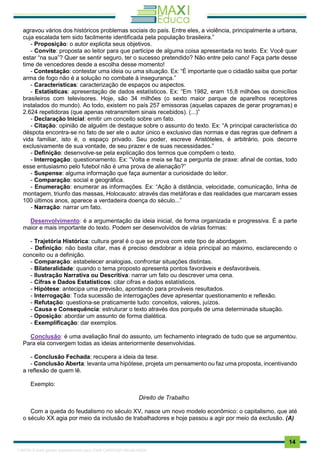 . 14
agravou vários dos históricos problemas sociais do país. Entre eles, a violência, principalmente a urbana,
cuja escalada tem sido facilmente identificada pela população brasileira.”
- Proposição: o autor explicita seus objetivos.
- Convite: proposta ao leitor para que participe de alguma coisa apresentada no texto. Ex: Você quer
estar “na sua”? Quer se sentir seguro, ter o sucesso pretendido? Não entre pelo cano! Faça parte desse
time de vencedores desde a escolha desse momento!
- Contestação: contestar uma ideia ou uma situação. Ex: “É importante que o cidadão saiba que portar
arma de fogo não é a solução no combate à insegurança.”
- Características: caracterização de espaços ou aspectos.
- Estatísticas: apresentação de dados estatísticos. Ex: “Em 1982, eram 15,8 milhões os domicílios
brasileiros com televisores. Hoje, são 34 milhões (o sexto maior parque de aparelhos receptores
instalados do mundo). Ao todo, existem no país 257 emissoras (aquelas capazes de gerar programas) e
2.624 repetidoras (que apenas retransmitem sinais recebidos). (...)”
- Declaração Inicial: emitir um conceito sobre um fato.
- Citação: opinião de alguém de destaque sobre o assunto do texto. Ex: “A principal característica do
déspota encontra-se no fato de ser ele o autor único e exclusivo das normas e das regras que definem a
vida familiar, isto é, o espaço privado. Seu poder, escreve Aristóteles, é arbitrário, pois decorre
exclusivamente de sua vontade, de seu prazer e de suas necessidades.”
- Definição: desenvolve-se pela explicação dos termos que compõem o texto.
- Interrogação: questionamento. Ex: “Volta e meia se faz a pergunta de praxe: afinal de contas, todo
esse entusiasmo pelo futebol não é uma prova de alienação?”
- Suspense: alguma informação que faça aumentar a curiosidade do leitor.
- Comparação: social e geográfica.
- Enumeração: enumerar as informações. Ex: “Ação à distância, velocidade, comunicação, linha de
montagem, triunfo das massas, Holocausto: através das metáforas e das realidades que marcaram esses
100 últimos anos, aparece a verdadeira doença do século...”
- Narração: narrar um fato.
Desenvolvimento: é a argumentação da ideia inicial, de forma organizada e progressiva. É a parte
maior e mais importante do texto. Podem ser desenvolvidos de várias formas:
- Trajetória Histórica: cultura geral é o que se prova com este tipo de abordagem.
- Definição: não basta citar, mas é preciso desdobrar a ideia principal ao máximo, esclarecendo o
conceito ou a definição.
- Comparação: estabelecer analogias, confrontar situações distintas.
- Bilateralidade: quando o tema proposto apresenta pontos favoráveis e desfavoráveis.
- Ilustração Narrativa ou Descritiva: narrar um fato ou descrever uma cena.
- Cifras e Dados Estatísticos: citar cifras e dados estatísticos.
- Hipótese: antecipa uma previsão, apontando para prováveis resultados.
- Interrogação: Toda sucessão de interrogações deve apresentar questionamento e reflexão.
- Refutação: questiona-se praticamente tudo: conceitos, valores, juízos.
- Causa e Consequência: estruturar o texto através dos porquês de uma determinada situação.
- Oposição: abordar um assunto de forma dialética.
- Exemplificação: dar exemplos.
Conclusão: é uma avaliação final do assunto, um fechamento integrado de tudo que se argumentou.
Para ela convergem todas as ideias anteriormente desenvolvidas.
- Conclusão Fechada: recupera a ideia da tese.
- Conclusão Aberta: levanta uma hipótese, projeta um pensamento ou faz uma proposta, incentivando
a reflexão de quem lê.
Exemplo:
Direito de Trabalho
Com a queda do feudalismo no século XV, nasce um novo modelo econômico: o capitalismo, que até
o século XX agia por meio da inclusão de trabalhadores e hoje passou a agir por meio da exclusão. (A)
1165766 E-book gerado especialmente para JOAB CARDOSO MAGALHAES
 