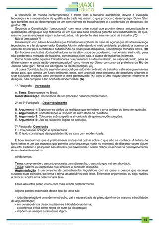 . 15
A tendência do mundo contemporâneo é tornar todo o trabalho automático, devido à evolução
tecnológica e a necessidade de qualificação cada vez maior, o que provoca o desemprego. Outro fator
que também leva ao desemprego de um sem número de trabalhadores é a contenção de despesas, de
gastos. (B)
Segundo a Constituição, “preocupada” com essa crise social que provém dessa automatização e
qualificação, obriga que seja feita uma lei, em que será dada absoluta garantia aos trabalhadores, de que,
mesmo que as empresas sejam automatizadas, não perderão eles seu mercado de trabalho. (C)
Não é uma utopia?!
Um exemplo vivo são os boias-frias que trabalham na colheita da cana de açúcar que devido ao avanço
tecnológico e a lei do governador Geraldo Alkmin, defendendo o meio ambiente, proibindo a queima da
cana de açúcar para a colheita e substituindo-os então pelas máquinas, desemprega milhares deles. (D)
Em troca os sindicatos dos trabalhadores rurais dão cursos de cabelereiro, marcenaria, eletricista, para
não perderem o mercado de trabalho, aumentando, com isso, a classe de trabalhos informais.
Como ficam então aqueles trabalhadores que passaram à vida estudando, se especializando, para se
diferenciarem e ainda estão desempregados? como vimos no último concurso da prefeitura do Rio de
Janeiro para “gari”, havia até advogado na fila de inscrição. (E)
Já que a Constituição dita seu valor ao social que todos têm o direito de trabalho, cabe aos governantes
desse país, que almeja um futuro brilhante, deter, com urgência esse processo de desníveis gritantes e
criar soluções eficazes para combater a crise generalizada (F), pois a uma nação doente, miserável e
desigual, não compete a tão sonhada modernidade. (G)
1º Parágrafo – Introdução
A. Tema: Desemprego no Brasil.
Contextualização: decorrência de um processo histórico problemático.
2º ao 6º Parágrafo – Desenvolvimento
B. Argumento 1: Exploram-se dados da realidade que remetem a uma análise do tema em questão.
C. Argumento 2: Considerações a respeito de outro dado da realidade.
D. Argumento 3: Coloca-se sob suspeita a sinceridade de quem propõe soluções.
E. Argumento 4: Uso do raciocínio lógico de oposição.
7º Parágrafo: Conclusão
F. Uma possível solução é apresentada.
G. O texto conclui que desigualdade não se casa com modernidade.
É bom lembrarmos que é praticamente impossível opinar sobre o que não se conhece. A leitura de
bons textos é um dos recursos que permite uma segurança maior no momento de dissertar sobre algum
assunto. Debater e pesquisar são atitudes que favorecem o senso crítico, essencial no desenvolvimento
de um texto dissertativo.
Ainda temos:
Tema: compreende o assunto proposto para discussão, o assunto que vai ser abordado.
Título: palavra ou expressão que sintetiza o conteúdo discutido.
Argumentação: é um conjunto de procedimentos linguísticos com os quais a pessoa que escreve
sustenta suas opiniões, de forma a torná-las aceitáveis pelo leitor. É fornecer argumentos, ou seja, razões
a favor ou contra uma determinada tese.
Estes assuntos serão vistos com mais afinco posteriormente.
Alguns pontos essenciais desse tipo de texto são:
- toda dissertação é uma demonstração, daí a necessidade de pleno domínio do assunto e habilidade
de argumentação;
- em consequência disso, impõem-se à fidelidade ao tema;
- a coerência é tida como regra de ouro da dissertação;
- impõem-se sempre o raciocínio lógico;
1165766 E-book gerado especialmente para JOAB CARDOSO MAGALHAES
 