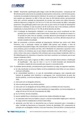 EDITAL N° 02/2015
INSTITUTO BRASILEIRO DE GEOGRAFIA E ESTATÍSTICA | CONCURSO PÚBLICO 3
3.8 GDIBGE - Atualmente a gratificação pode chegar a valer até 100 (cem) pontos - composta por até
80 (oitenta) pontos decorrentes da avaliação de desempenho institucional, e até 20 (vinte) pontos
resultantes da avaliação de desempenho individual. De acordo com a legislação vigente, o cálculo
para aqueles que ingressam no IBGE é feito com base em 80 (oitenta) pontos, permanecendo
assim até a primeira avaliação de desempenho do servidor que venha surtir efeito financeiro,
conforme determina o Artigo 81-C § 2º da Lei nº 11.355, de 19 de outubro de 2006, e alterações
posteriores. Esta gratificação poderá variar para mais ou para menos em função do desempenho
institucional e individual. O valor do ponto é de R$ 11,03 (onze reais e três centavos), conforme
estabelecido no Anexo XLVIII da Lei nº 12.778, de 28 de dezembro de 2012.
3.8.1 A Avaliação de Desempenho individual é um processo que ocorre anualmente em dois
períodos que se consolidam a cada 6 (seis) meses, iniciando-se o 1º período em janeiro e o
2º período em julho. Para ser avaliado, o servidor deverá ter permanecido em exercício de
atividades inerentes ao cargo em unidades do IBGE por, no mínimo, 2/3 (dois terços) de um
período completo de avaliação.
3.9 Após ser processada a primeira avaliação de desempenho individual que venha surtir efeito
financeiro, caso a pontuação máxima da GDIBGE (100 pontos) seja atingida, o total da
remuneração bruta poderá chegar a R$ 3.319,45 (três mil, trezentos e dezenove reais e quarenta e
cinco centavos), para os servidores sem GQ; a R$ 3.745,81(três mil, setecentos e quarenta e cinco
reais e oitenta e um centavos), para os que estejam recebendo a GQ I; a R$ 4.129,53 (quatro mil,
cento e vinte e nove reais e cinquenta e três centavos), para os que estejam recebendo a GQ II e a
R$ 4.858,61(quatro mil, oitocentos e cinquenta e oito reais e sessenta e um centavos), para os que
estejam recebendo a GQ III.
3.9.1 Ressalte-se que, após o ingresso no IBGE, o recém-nomeado deverá solicitar a Gratificação
de Qualificação – GQ, seja em nível I, II ou III. O recém-nomeado será devidamente
orientado a respeito de como proceder para requerer a concessão da GQ.
3.10 O candidato deverá atender, cumulativamente, para investidura no cargo, aos seguintes requisitos:
a) ter sido classificado no Concurso Público na forma estabelecida neste Edital, em seus anexos e
eventuais retificações;
b) ter nacionalidade brasileira e, no caso de nacionalidade portuguesa, estar amparado pelo
Estatuto de igualdade entre brasileiros e portugueses, com reconhecimento do gozo dos
direitos políticos, na forma do disposto no artigo 13 do Decreto nº 70.436, de 18 de abril de
1972;
c) estar quite com as obrigações eleitorais;
d) estar em pleno gozo de seus direitos políticos;
e) estar quite com as obrigações do Serviço Militar, para os candidatos do sexo masculino;
f) não estar incompatibilizado para a nova investidura em cargo público, nos termos dispostos no
artigo 137 da Lei nº 8.112, de 11 de dezembro de 1990;
g) ter, no mínimo, 18 anos completos;
h) possuir aptidão física e mental para o exercício das citadas atribuições do cargo;
i) ser aprovado neste Concurso Público e possuir o nível de escolaridade exigido para o exercício
do cargo conforme estabelecido no Anexo II deste Edital;
j) apresentar uma foto 3x4 e os documentos que se fizerem necessários para a nomeação, a
saber: Certidão de Nascimento ou Casamento; Carteira de Identidade; CPF; comprovante de
quitação com as obrigações militares, se do sexo masculino; Título de Eleitor e comprovante de
 