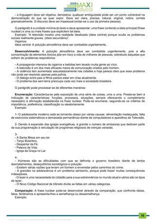 . 16
- a linguagem deve ser objetiva, denotativa; qualquer ambiguidade pode ser um ponto vulnerável na
demonstração do que se quer expor. Deve ser clara, precisa, natural, original, nobre, correta
gramaticalmente. O discurso deve ser impessoal (evitar-se o uso da primeira pessoa).
O parágrafo é a unidade mínima do texto e deve apresentar: uma frase contendo a ideia principal (frase
nuclear) e uma ou mais frases que explicitem tal ideia.
Exemplo: “A televisão mostra uma realidade idealizada (ideia central) porque oculta os problemas
sociais realmente graves. (ideia secundária)”.
Vejamos:
Ideia central: A poluição atmosférica deve ser combatida urgentemente.
Desenvolvimento: A poluição atmosférica deve ser combatida urgentemente, pois a alta
concentração de elementos tóxicos põe em risco a vida de milhares de pessoas, sobretudo daquelas que
sofrem de problemas respiratórios:
- A propaganda intensiva de cigarros e bebidas tem levado muita gente ao vício.
- A televisão é um dos mais eficazes meios de comunicação criados pelo homem.
- A violência tem aumentado assustadoramente nas cidades e hoje parece claro que esse problema
não pode ser resolvido apenas pela polícia.
- O diálogo entre pais e filhos parece estar em crise atualmente.
- O problema dos sem-terra preocupa cada vez mais a sociedade brasileira.
O parágrafo pode processar-se de diferentes maneiras:
Enumeração: Caracteriza-se pela exposição de uma série de coisas, uma a uma. Presta-se bem à
indicação de características, funções, processos, situações, sempre oferecendo o complemento
necessário à afirmação estabelecida na frase nuclear. Pode-se enumerar, seguindo-se os critérios de
importância, preferência, classificação ou aleatoriamente.
Exemplo:
1- O adolescente moderno está se tornando obeso por várias causas: alimentação inadequada, falta
de exercícios sistemáticos e demasiada permanência diante de computadores e aparelhos de Televisão.
2- Devido à expansão das igrejas evangélicas, é grande o número de emissoras que dedicam parte
da sua programação à veiculação de programas religiosos de crenças variadas.
3-
- A Santa Missa em seu lar.
- Terço Bizantino.
- Despertar da Fé.
- Palavra de Vida.
- Igreja da Graça no Lar.
4-
- Inúmeras são as dificuldades com que se defronta o governo brasileiro diante de tantos
desmatamentos, desequilíbrios sociológicos e poluição.
- Existem várias razões que levam um homem a enveredar pelos caminhos do crime.
- A gravidez na adolescência é um problema seríssimo, porque pode trazer muitas consequências
indesejáveis.
- O lazer é uma necessidade do cidadão para a sua sobrevivência no mundo atual e vários são os tipos
de lazer.
- O Novo Código Nacional de trânsito divide as faltas em várias categorias.
Comparação: A frase nuclear pode-se desenvolver através da comparação, que confronta ideias,
fatos, fenômenos e apresenta-lhes a semelhança ou dessemelhança.
Exemplo:
1165766 E-book gerado especialmente para JOAB CARDOSO MAGALHAES
 