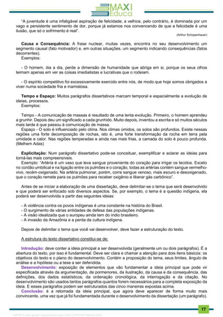 . 17
“A juventude é uma infatigável aspiração de felicidade; a velhice, pelo contrário, é dominada por um
vago e persistente sentimento de dor, porque já estamos nos convencendo de que a felicidade é uma
ilusão, que só o sofrimento é real”.
(Arthur Schopenhauer)
Causa e Consequência: A frase nuclear, muitas vezes, encontra no seu desenvolvimento um
segmento causal (fato motivador) e, em outras situações, um segmento indicando consequências (fatos
decorrentes).
Exemplos:
- O homem, dia a dia, perde a dimensão de humanidade que abriga em si, porque os seus olhos
teimam apenas em ver as coisas imediatistas e lucrativas que o rodeiam.
- O espírito competitivo foi excessivamente exercido entre nós, de modo que hoje somos obrigados a
viver numa sociedade fria e inamistosa.
Tempo e Espaço: Muitos parágrafos dissertativos marcam temporal e espacialmente a evolução de
ideias, processos.
Exemplos:
Tempo - A comunicação de massas é resultado de uma lenta evolução. Primeiro, o homem aprendeu
a grunhir. Depois deu um significado a cada grunhido. Muito depois, inventou a escrita e só muitos séculos
mais tarde é que passou à comunicação de massa.
Espaço - O solo é influenciado pelo clima. Nos climas úmidos, os solos são profundos. Existe nessas
regiões uma forte decomposição de rochas, isto é, uma forte transformação da rocha em terra pela
umidade e calor. Nas regiões temperadas e ainda nas mais frias, a camada do solo é pouco profunda.
(Melhem Adas)
Explicitação: Num parágrafo dissertativo pode-se conceituar, exemplificar e aclarar as ideias para
torná-las mais compreensíveis.
Exemplo: “Artéria é um vaso que leva sangue proveniente do coração para irrigar os tecidos. Exceto
no cordão umbilical e na ligação entre os pulmões e o coração, todas as artérias contém sangue vermelho-
vivo, recém-oxigenado. Na artéria pulmonar, porém, corre sangue venoso, mais escuro e desoxigenado,
que o coração remete para os pulmões para receber oxigênio e liberar gás carbônico”.
Antes de se iniciar a elaboração de uma dissertação, deve delimitar-se o tema que será desenvolvido
e que poderá ser enfocado sob diversos aspectos. Se, por exemplo, o tema é a questão indígena, ela
poderá ser desenvolvida a partir das seguintes ideias:
- A violência contra os povos indígenas é uma constante na história do Brasil.
- O surgimento de várias entidades de defesa das populações indígenas.
- A visão idealizada que o europeu ainda tem do índio brasileiro.
- A invasão da Amazônia e a perda da cultura indígena.
Depois de delimitar o tema que você vai desenvolver, deve fazer a estruturação do texto.
A estrutura do texto dissertativo constitui-se de:
Introdução: deve conter a ideia principal a ser desenvolvida (geralmente um ou dois parágrafos). É a
abertura do texto, por isso é fundamental. Deve ser clara e chamar a atenção para dois itens básicos: os
objetivos do texto e o plano do desenvolvimento. Contém a proposição do tema, seus limites, ângulo de
análise e a hipótese ou a tese a ser defendida.
Desenvolvimento: exposição de elementos que vão fundamentar a ideia principal que pode vir
especificada através da argumentação, de pormenores, da ilustração, da causa e da consequência, das
definições, dos dados estatísticos, da ordenação cronológica, da interrogação e da citação. No
desenvolvimento são usados tantos parágrafos quantos forem necessários para a completa exposição da
ideia. E esses parágrafos podem ser estruturados das cinco maneiras expostas acima.
Conclusão: é a retomada da ideia principal, que agora deve aparecer de forma muito mais
convincente, uma vez que já foi fundamentada durante o desenvolvimento da dissertação (um parágrafo).
1165766 E-book gerado especialmente para JOAB CARDOSO MAGALHAES
 