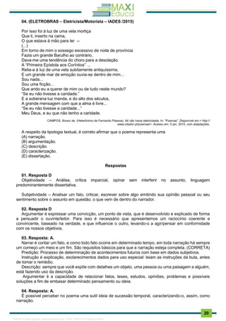. 20
04. (ELETROBRAS – Eletricista/Motorista – IADES /2015)
Por isso foi à luz de uma vela mortiça
Que li, inserto na cama,
O que estava à mão para ler --
(...)
Em torno de mim o sossego excessivo de noite de província
Fazia um grande Barulho ao contrário,
Dava-me uma tendência do choro para a desolação.
A “Primeira Epístola aos Coríntios” ...
Relia-a à luz de uma vela subitamente antiquíssima,
E um grande mar de emoção ouvia-se dentro de mim...
Sou nada...
Sou uma ficção...
Que ando eu a querer de mim ou de tudo neste mundo?
“Se eu não tivesse a caridade.”
E a soberana luz manda, e do alto dos séculos,
A grande mensagem com que a alma é livre...
“Se eu não tivesse a caridade...”
Meu Deus, e eu que não tenho a caridade.
CAMPOS, Álvaro de. (Heterônimo de Fernando Pessoa). Ali não havia eletricidade. In: “Poemas”. Disponível em:< http://
www.citador.pt/poemas/>. Acesso em: 5 jan. 2015, com adaptações.
A respeito da tipologia textual, é correto afirmar que o poema representa uma
(A) narração.
(B) argumentação.
(C) descrição.
(D) caracterização.
(E) dissertação.
Respostas
01. Resposta D
Objetividade – Análise, crítica imparcial, opinar sem interferir no assunto, linguagem
predominantemente dissertativa.
Subjetividade – Analisar um fato, criticar, escrever sobre algo emitindo sua opinião pessoal ou seu
sentimento sobre o assunto em questão, o que vem de dentro do narrador.
02. Resposta D
Argumentar é expressar uma convicção, um ponto de vista, que é desenvolvido e explicado de forma
a persuadir o ouvinte/leitor. Para isso é necessário que apresentemos um raciocínio coerente e
convincente, baseado na verdade, e que influencie o outro, levando-o a agir/pensar em conformidade
com os nossos objetivos.
03. Resposta: A.
Narrar é contar um fato, e como todo fato ocorre em determinado tempo, em toda narração há sempre
um começo um meio e um fim. São requisitos básicos para que a narração esteja completa. (CORRETA)
Predição: Processo de determinação de acontecimentos futuros com base em dados subjetivos.
Instrução é explicação, esclarecimentos dados para uso especial: leiam as instruções da bula, antes
de tomar o remédio.
Descrição: sempre que você expõe com detalhes um objeto, uma pessoa ou uma paisagem a alguém,
está fazendo uso da descrição.
Argumentar é a capacidade de relacionar fatos, teses, estudos, opiniões, problemas e possíveis
soluções a fim de embasar determinado pensamento ou ideia.
04. Resposta: A.
É possível perceber no poema uma sutil ideia de sucessão temporal, caracterizando-o, assim, como
narração.
1165766 E-book gerado especialmente para JOAB CARDOSO MAGALHAES
 