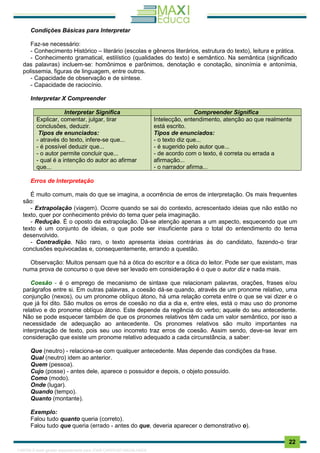 . 22
Condições Básicas para Interpretar
Faz-se necessário:
- Conhecimento Histórico – literário (escolas e gêneros literários, estrutura do texto), leitura e prática.
- Conhecimento gramatical, estilístico (qualidades do texto) e semântico. Na semântica (significado
das palavras) incluem-se: homônimos e parônimos, denotação e conotação, sinonímia e antonímia,
polissemia, figuras de linguagem, entre outros.
- Capacidade de observação e de síntese.
- Capacidade de raciocínio.
Interpretar X Compreender
Interpretar Significa Compreender Significa
Explicar, comentar, julgar, tirar
conclusões, deduzir.
Tipos de enunciados:
- através do texto, infere-se que...
- é possível deduzir que...
- o autor permite concluir que...
- qual é a intenção do autor ao afirmar
que...
Intelecção, entendimento, atenção ao que realmente
está escrito.
Tipos de enunciados:
- o texto diz que...
- é sugerido pelo autor que...
- de acordo com o texto, é correta ou errada a
afirmação...
- o narrador afirma...
Erros de Interpretação
É muito comum, mais do que se imagina, a ocorrência de erros de interpretação. Os mais frequentes
são:
- Extrapolação (viagem). Ocorre quando se sai do contexto, acrescentado ideias que não estão no
texto, quer por conhecimento prévio do tema quer pela imaginação.
- Redução. É o oposto da extrapolação. Dá-se atenção apenas a um aspecto, esquecendo que um
texto é um conjunto de ideias, o que pode ser insuficiente para o total do entendimento do tema
desenvolvido.
- Contradição. Não raro, o texto apresenta ideias contrárias às do candidato, fazendo-o tirar
conclusões equivocadas e, consequentemente, errando a questão.
Observação: Muitos pensam que há a ótica do escritor e a ótica do leitor. Pode ser que existam, mas
numa prova de concurso o que deve ser levado em consideração é o que o autor diz e nada mais.
Coesão - é o emprego de mecanismo de sintaxe que relacionam palavras, orações, frases e/ou
parágrafos entre si. Em outras palavras, a coesão dá-se quando, através de um pronome relativo, uma
conjunção (nexos), ou um pronome oblíquo átono, há uma relação correta entre o que se vai dizer e o
que já foi dito. São muitos os erros de coesão no dia a dia e, entre eles, está o mau uso do pronome
relativo e do pronome oblíquo átono. Este depende da regência do verbo; aquele do seu antecedente.
Não se pode esquecer também de que os pronomes relativos têm cada um valor semântico, por isso a
necessidade de adequação ao antecedente. Os pronomes relativos são muito importantes na
interpretação de texto, pois seu uso incorreto traz erros de coesão. Assim sendo, deve-se levar em
consideração que existe um pronome relativo adequado a cada circunstância, a saber:
Que (neutro) - relaciona-se com qualquer antecedente. Mas depende das condições da frase.
Qual (neutro) idem ao anterior.
Quem (pessoa).
Cujo (posse) - antes dele, aparece o possuidor e depois, o objeto possuído.
Como (modo).
Onde (lugar).
Quando (tempo).
Quanto (montante).
Exemplo:
Falou tudo quanto queria (correto).
Falou tudo que queria (errado - antes do que, deveria aparecer o demonstrativo o).
1165766 E-book gerado especialmente para JOAB CARDOSO MAGALHAES
 