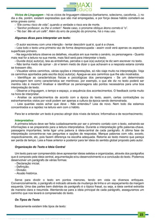 . 23
Vícios de Linguagem – há os vícios de linguagem clássicos (barbarismo, solecismo, cacofonia...); no
dia a dia, porém, existem expressões que são mal empregadas, e por força desse hábito cometem-se
erros graves como:
- “Ele correu risco de vida”, quando a verdade o risco era de morte.
- “Senhor professor, eu lhe vi ontem”. Neste caso, o pronome oblíquo átono correto é “o”.
- “No bar: Me vê um café”. Além do erro de posição do pronome, há o mau uso.
Algumas dicas para interpretar um texto:
- O autor escreveu com uma intenção - tentar descobrir qual é, qual é a chave.
- Leia todo o texto uma primeira vez de forma despreocupada - assim você verá apenas os aspectos
superficiais primeiro.
- Na segunda leitura observe os detalhes, visualize em sua mente o cenário, os personagens - Quanto
mais real for a leitura na sua mente, mais fácil será para interpretar o texto.
- Duvide do(a) autor(a), leia as entrelinhas, perceba o que o(a) autor(a) te diz sem escrever no texto.
- Não tenha medo de opinar - Já vi terem medo de dizer o que achavam e a resposta estaria correta
se tivessem dito.
- Visualize vários caminhos, várias opções e interpretações, só não viaje muito na interpretação. Veja
os caminhos apontados pela escrita do(a) autor(a). Apegue-se aos caminhos que lhe são mostrados.
- Identifique as características físicas e psicológicas dos personagens - Se um determinado
personagem tem como característica ser mentiroso, por exemplo, o que ele diz no texto poderá ser
mentira não é mesmo? Analisar e identificar os personagens são pontos necessários para uma boa
interpretação de texto.
- Observe a linguagem, o tempo e espaço, a sequência dos acontecimentos. O feedback conta muito
na hora de interpretar.
- Analise os acontecimentos de acordo com a época do texto, assim, certas contradições ou
estranhamentos vistos por você podem ser apenas a cultura da época sendo demonstrada.
- Leia quantas vezes achar que deve - Não entendeu? Leia de novo. Nem todo dia estamos
concentrados e a rapidez na leitura vem com o hábito.
Para ler e entender um texto é preciso atingir dois níveis de leitura: Informativa e de reconhecimento;
Interpretativa:
A primeira leitura deve ser feita cuidadosamente por ser o primeiro contato com o texto, extraindo-se
informações e se preparando para a leitura interpretativa. Durante a interpretação grife palavras-chave,
passagens importantes; tente ligar uma palavra à ideia-central de cada parágrafo. A última fase de
interpretação concentra-se nas perguntas e opções de respostas. Marque palavras com não, exceto,
respectivamente, etc, pois fazem diferença na escolha adequada. Retorne ao texto mesmo que pareça
ser perda de tempo. Leia a frase anterior e posterior para ter ideia do sentido global proposto pelo autor.
Organização do Texto e Ideia Central
Um texto para ser compreendido deve apresentar ideias seletas e organizadas, através dos parágrafos
que é composto pela ideia central, argumentação e/ou desenvolvimento e a conclusão do texto. Podemos
desenvolver um parágrafo de várias formas:
- Declaração inicial;
- Definição;
- Divisão;
- Alusão histórica.
Serve para dividir o texto em pontos menores, tendo em vista os diversos enfoques.
Convencionalmente, o parágrafo é indicado através da mudança de linha e um espaçamento da margem
esquerda. Uma das partes bem distintas do parágrafo é o tópico frasal, ou seja, a ideia central extraída
de maneira clara e resumida. Atentando-se para a ideia principal de cada parágrafo, asseguramos um
caminho que nos levará à compreensão do texto.
Os Tipos de Texto
Basicamente existem três tipos de texto:
1165766 E-book gerado especialmente para JOAB CARDOSO MAGALHAES
 
