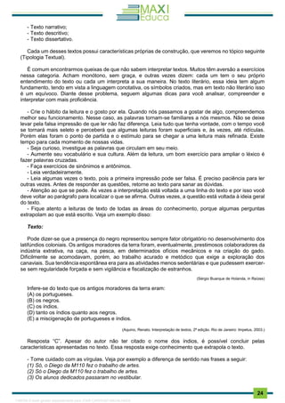 . 24
- Texto narrativo;
- Texto descritivo;
- Texto dissertativo.
Cada um desses textos possui características próprias de construção, que veremos no tópico seguinte
(Tipologia Textual).
É comum encontrarmos queixas de que não sabem interpretar textos. Muitos têm aversão a exercícios
nessa categoria. Acham monótono, sem graça, e outras vezes dizem: cada um tem o seu próprio
entendimento do texto ou cada um interpreta a sua maneira. No texto literário, essa ideia tem algum
fundamento, tendo em vista a linguagem conotativa, os símbolos criados, mas em texto não literário isso
é um equívoco. Diante desse problema, seguem algumas dicas para você analisar, compreender e
interpretar com mais proficiência.
- Crie o hábito da leitura e o gosto por ela. Quando nós passamos a gostar de algo, compreendemos
melhor seu funcionamento. Nesse caso, as palavras tornam-se familiares a nós mesmos. Não se deixe
levar pela falsa impressão de que ler não faz diferença. Leia tudo que tenha vontade, com o tempo você
se tornará mais seleto e perceberá que algumas leituras foram superficiais e, às vezes, até ridículas.
Porém elas foram o ponto de partida e o estímulo para se chegar a uma leitura mais refinada. Existe
tempo para cada momento de nossas vidas.
- Seja curioso, investigue as palavras que circulam em seu meio.
- Aumente seu vocabulário e sua cultura. Além da leitura, um bom exercício para ampliar o léxico é
fazer palavras cruzadas.
- Faça exercícios de sinônimos e antônimos.
- Leia verdadeiramente.
- Leia algumas vezes o texto, pois a primeira impressão pode ser falsa. É preciso paciência para ler
outras vezes. Antes de responder as questões, retorne ao texto para sanar as dúvidas.
- Atenção ao que se pede. Às vezes a interpretação está voltada a uma linha do texto e por isso você
deve voltar ao parágrafo para localizar o que se afirma. Outras vezes, a questão está voltada à ideia geral
do texto.
- Fique atento a leituras de texto de todas as áreas do conhecimento, porque algumas perguntas
extrapolam ao que está escrito. Veja um exemplo disso:
Texto:
Pode dizer-se que a presença do negro representou sempre fator obrigatório no desenvolvimento dos
latifúndios coloniais. Os antigos moradores da terra foram, eventualmente, prestimosos colaboradores da
indústria extrativa, na caça, na pesca, em determinados ofícios mecânicos e na criação do gado.
Dificilmente se acomodavam, porém, ao trabalho acurado e metódico que exige a exploração dos
canaviais. Sua tendência espontânea era para as atividades menos sedentárias e que pudessem exercer-
se sem regularidade forçada e sem vigilância e fiscalização de estranhos.
(Sérgio Buarque de Holanda, in Raízes)
Infere-se do texto que os antigos moradores da terra eram:
(A) os portugueses.
(B) os negros.
(C) os índios.
(D) tanto os índios quanto aos negros.
(E) a miscigenação de portugueses e índios.
(Aquino, Renato. Interpretação de textos, 2ª edição. Rio de Janeiro: Impetus, 2003.)
Resposta “C”. Apesar do autor não ter citado o nome dos índios, é possível concluir pelas
características apresentadas no texto. Essa resposta exige conhecimento que extrapola o texto.
- Tome cuidado com as vírgulas. Veja por exemplo a diferença de sentido nas frases a seguir:
(1) Só, o Diego da M110 fez o trabalho de artes.
(2) Só o Diego da M110 fez o trabalho de artes.
(3) Os alunos dedicados passaram no vestibular.
1165766 E-book gerado especialmente para JOAB CARDOSO MAGALHAES
 