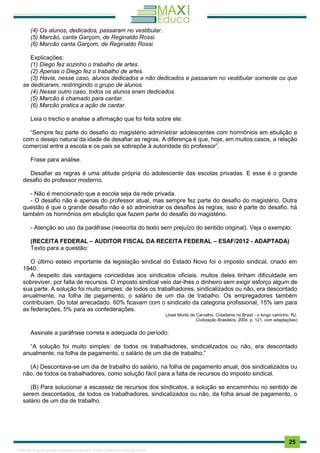 . 25
(4) Os alunos, dedicados, passaram no vestibular.
(5) Marcão, canta Garçom, de Reginaldo Rossi.
(6) Marcão canta Garçom, de Reginaldo Rossi.
Explicações:
(1) Diego fez sozinho o trabalho de artes.
(2) Apenas o Diego fez o trabalho de artes.
(3) Havia, nesse caso, alunos dedicados e não dedicados e passaram no vestibular somente os que
se dedicaram, restringindo o grupo de alunos.
(4) Nesse outro caso, todos os alunos eram dedicados.
(5) Marcão é chamado para cantar.
(6) Marcão pratica a ação de cantar.
Leia o trecho e analise a afirmação que foi feita sobre ele:
“Sempre fez parte do desafio do magistério administrar adolescentes com hormônios em ebulição e
com o desejo natural da idade de desafiar as regras. A diferença é que, hoje, em muitos casos, a relação
comercial entre a escola e os pais se sobrepõe à autoridade do professor”.
Frase para análise.
Desafiar as regras é uma atitude própria do adolescente das escolas privadas. E esse é o grande
desafio do professor moderno.
- Não é mencionado que a escola seja da rede privada.
- O desafio não é apenas do professor atual, mas sempre fez parte do desafio do magistério. Outra
questão é que o grande desafio não é só administrar os desafios às regras, isso é parte do desafio, há
também os hormônios em ebulição que fazem parte do desafio do magistério.
- Atenção ao uso da paráfrase (reescrita do texto sem prejuízo do sentido original). Veja o exemplo:
(RECEITA FEDERAL – AUDITOR FISCAL DA RECEITA FEDERAL – ESAF/2012 - ADAPTADA)
Texto para a questão:
O último esteio importante da legislação sindical do Estado Novo foi o imposto sindical, criado em
1940.
A despeito das vantagens concedidas aos sindicatos oficiais. muitos deles tinham dificuldade em
sobreviver, por falta de recursos. O imposto sindical veio dar-lhes o dinheiro sem exigir esforço algum de
sua parte. A solução foi muito simples: de todos os trabalhadores, sindicalizados ou não, era descontado
anualmente, na folha de pagamento, o salário de um dia de trabalho. Os empregadores também
contribuíam. Do total arrecadado. 60% ficavam com o sindicato da categoria profissional, 15% iam para
as federações, 5% para as confederações.
(José Murilo de Carvalho, Cidadania no Brasil - o longo caminho. RJ.
Civilização Brasileira, 2004. p. 121. com adaptações)
Assinale a paráfrase correta e adequada do período:
“A solução foi muito simples: de todos os trabalhadores, sindicalizados ou não, era descontado
anualmente, na folha de pagamento, o salário de um dia de trabalho.”
(A) Descontava-se um dia de trabalho do salário, na folha de pagamento anual, dos sindicalizados ou
não, de todos os trabalhadores, como solução fácil para a falta de recursos do imposto sindical.
(B) Para solucionar a escassez de recursos dos sindicatos, a solução se encaminhou no sentido de
serem descontados, de todos os trabalhadores, sindicalizados ou não, da folha anual de pagamento, o
salário de um dia de trabalho.
1165766 E-book gerado especialmente para JOAB CARDOSO MAGALHAES
 