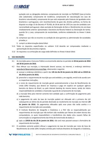 EDITAL N° 02/2015
INSTITUTO BRASILEIRO DE GEOGRAFIA E ESTATÍSTICA | CONCURSO PÚBLICO 4
quitação com as obrigações eleitorais; comprovante de inscrição no PIS/PASEP (caso já tenha
sido cadastrado); comprovante de residência; comprovante de naturalização (no caso de
brasileiro naturalizado); comprovante de que está amparado pelo Estatuto de igualdade entre
brasileiros e portugueses; com reconhecimento do gozo dos direitos políticos, na forma do
disposto no artigo 13 do Decreto nº 70.436, de 18 de abril de 1972 (no caso de candidato com
nacionalidade portuguesa); cópia assinada da Declaração de Bens e Rendimentos do ano-base
imediatamente anterior apresentada à Secretaria da Receita Federal ou Declaração de Isento;
quando for o caso; comprovante de escolaridade, conforme estabelecido no Anexo II deste
Edital;
k) comprovar que não se encontra na condição de sócio-gerente ou administrador de sociedades
privadas; e
l) cumprir as determinações deste Edital.
3.11 Todos os requisitos especificados no subitem 3.10 deverão ser comprovados mediante a
apresentação de documentos originais.
3.12 Os requisitos e as atribuições do cargo estão definidos no Anexo II deste Edital.
4. DAS INSCRIÇÕES
4.1 As inscrições para o Concurso Público se encontrarão abertas no período de 04 de janeiro de 2016
até 28 de janeiro de 2016.
4.2 Para efetuar sua inscrição, o interessado deverá acessar, via internet, o endereço eletrônico
www.fgv.br/fgvprojetos/concursos/ibge, observando o seguinte:
a) acessar o endereço eletrônico a partir das 14h do dia 04 de janeiro de 2016 até as 23h59 do
dia 28 de janeiro de 2016;
b) preencher o requerimento de inscrição que será exibido e, em seguida, enviá-lo de acordo com
as respectivas instruções;
c) o envio do requerimento de inscrição gerará automaticamente a Guia de Recolhimento da
União (GRU Simples), que deverá ser impressa e paga em espécie em qualquer agência
bancária do Banco do Brasil, ou pelo Internet banking do mesmo banco, sendo de inteira
responsabilidade do candidato a impressão e guarda do comprovante de inscrição;
d) a inscrição feita pela internet somente terá validade após a confirmação do pagamento pela
rede bancária;
e) o pagamento do valor da taxa de inscrição poderá ser efetuado até o primeiro dia útil
subsequente ao último dia do período destinado ao recebimento de inscrição via internet (29
de janeiro de 2016). Os pagamentos efetuados após esse prazo não serão aceitos e o
requerimento de inscrição será cancelado;
f) O Instituto Brasileiro de Geografia e Estatística e a FGV não se responsabilizarão por
requerimentos de inscrição que não tenham sido recebidos por fatores de ordem técnica dos
computadores, os quais impossibilitem a transferência dos dados e/ou causem falhas de
comunicação ou congestionamento das linhas de transmissão de dados; e
g) após as 23h59 do dia 28 de janeiro de 2016, não será mais possível acessar o formulário de
requerimento de inscrição.
4.3 O candidato somente poderá efetuar o pagamento da taxa de inscrição por meio de Guia de
Recolhimento da União (GRU Simples) emitida pelo Instituto Brasileiro de Geografia e Estatística,
 