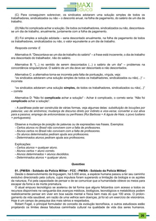. 26
(C) Para conseguirem sobreviver, os sindicatos adotaram uma solução simples de todos os
trabalhadores, sindicalizados ou não – o desconto anual, na folha de pagamento, do salário de um dia de
trabalho.
(D) Não foi complicada achar a solução. De todos os trabalhadores, sindicalizados ou não, descontava-
se um dia de trabalho, anualmente, juntamente com a folha de pagamento.
(E) Foi simples a solução adotada – seria descontado anualmente, na folha de pagamento de todos
os trabalhadores, sindicalizados ou não, o valor equivalente a um dia de trabalho.
Resposta correta: E
Alternativa A: "Descontava-se um dia de trabalho do salário" – a frase está incoerente, o dia de trabalho
era descontado do trabalhador, não do salário.
Alternativa B: "(...) no sentido de serem descontados (...) o salário de um dia" – problemas na
concordância singular/plural. O salário de um dia deve ser descontado e não descontados.
Alternativa C: a alternativa torna-se incorreta pela falta de pontuação, vírgula, veja:
“os sindicatos adotaram uma solução simples de todos os trabalhadores, sindicalizados ou não(...)” –
incorreta
“os sindicatos adotaram uma solução simples, de todos os trabalhadores, sindicalizados ou não(...)”
– correta
Alternativa D: "Não foi complicada achar a solução" - Achar é complicado, o correto seria: “Não foi
complicado achar a solução”.
- A paráfrase pode ser construída de várias formas, veja algumas delas: substituição de locuções por
palavras; uso de sinônimos; mudança de discurso direto por indireto e vice-versa; converter a voz ativa
para a passiva; emprego de antonomásias ou perífrases (Rui Barbosa = A águia de Haia; o povo lusitano
= portugueses).
Observe a mudança de posição de palavras ou de expressões nas frases. Exemplos:
- Certos alunos no Brasil não convivem com a falta de professores.
- Alunos certos no Brasil não convivem com a falta de professores.
- Os alunos determinados pediram ajuda aos professores.
- Determinados alunos pediram ajuda aos professores.
Explicações:
- Certos alunos = qualquer aluno.
- Alunos certos = aluno correto.
- Alunos determinados = alunos decididos.
- Determinados alunos = qualquer aluno.
Questões
01. (PM/BA - Soldado da Polícia Militar - FCC - PM/BA - Soldado da Polícia Militar)
Desde o desenvolvimento da linguagem, há 5.000 anos, a espécie humana passou a ter seu caminho
evolutivo direcionado pela cultura, cujos impulsos foram superando a limitação da biologia e os açoites
da natureza. Foi pela capacidade de pensar e de se comunicar que a humanidade obteve os meios para
escapar da fome e da morte prematura.
O atual empuxo tecnológico se acelerou de tal forma que alguns felizardos com acesso a todos os
recursos disponíveis na vanguarda dos avanços médicos, biológicos, tecnológicos e metabólicos podem
realisticamente pensar em viver em boa saúde mental e física bem mais do que 100 anos. O prolon-
gamento da vida saudável, em razão de uma velhice sem doenças, já foi só um exercício de visionários.
Hoje é um campo de pesquisa dos mais sérios e respeitados.
Robert Fogel, o principal formulador do conceito da evolução tecnofísica, e outros estudiosos estão
projetando os limites dessa fabulosa caminhada cultural na qualidade de vida dos seres humanos.
1165766 E-book gerado especialmente para JOAB CARDOSO MAGALHAES
 