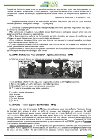 . 27
Quando se dedicam a essa tarefa, os estudiosos esbarram, em primeiro lugar, nas desigualdades de
renda e de acesso às inovações. Fazem parte das conjecturas dos estudiosos a questão ambiental e a
necessidade urgente de obtenção e popularização de novas formas de energia menos agressivas ao
planeta.
(Adaptado de Revista Veja, 25 de abril de 2012 p 141)
... a espécie humana passou a ter seu caminho evolutivo direcionado pela cultura, cujos impulsos
foram superando a limitação da biologia ... (1º parágrafo)
O sentido do segmento grifado acima está reproduzido com outras palavras, respeitando-se a lógica,
a correção e a clareza, em:
(A) o caminho da evolução da humanidade, apesar das limitações biológicas, passam ainda hoje pelo
desenvolvimento c cultural, que as possibilita.
(B) o desenvolvimento cultural da humanidade permitiu descobrir as causas de problemas que
afetavam a saúde das pessoas, bem como combater as doenças.
(C) os problemas de origem física, como uma doença, nem sempre foi possível resolvê-la, com base
nos problemas resultantes da biologia.
(D) com o desenvolvimento da cultura humana, descobriu-se as leis da biologia e do ambiente que
viviam, permitindo-os evoluir com mais saúde.
(E) as descobertas científicas da biologia veio permitir que a humanidade fosse se tornando mais capaz
de evoluir por um tempo mais longo e com saúde.
02. (IBAM - Prefeitura de Praia Grande/SP - Agente Administrativo - IBAM)
A historieta a seguir deverá ser utilizada para resolver a questão a seguir.
Tendo por base a frase “Venha aqui, seu vagabundo”, analise as afirmações seguintes.
I. Temos na oração, um verbo conjugado no modo imperativo.
II. O vocábulo “seu”, no caso, é um pronome possessivo.
III. A vírgula foi empregada para isolar o vocativo.
É correto o que se afirmou em:
(A) I, apenas.
(B) I e III, apenas.
(C) II e III, apenas.
(D) I, II e III.
03. (MPE/RS - Técnico Superior de Informática - MPE)
Um estudo feito pela Universidade de Michigan constatou que o que mais se faz no Facebook, depois
de interagir com amigos, é olhar os perfis de pessoas que acabamos de conhecer. Se você
gostar do perfil, adicionará aquela pessoa, e estará formado um vínculo. No final, todo mundo vira amigo
de todo mundo. Mas, não é bem assim. As redes sociais têm o poder de transformar os chamados elos
latentes (pessoas que frequentam o mesmo ambiente social, mas não são suas amigas) em elos fracos
- uma forma superficial de amizade. Pois é, por mais que existam exceções ______ qualquer regra, todos
os estudos mostram que amizades geradas com a ajuda da Internet são mais fracas, sim, do que aquelas
que nascem e se desenvolvem fora dela.
Isso não é inteiramente ruim. Os seus amigos do peito geralmente são parecidos com você: pertencem
ao mesmo mundo e gostam das mesmas coisas. Os elos fracos, não. Eles transitam por grupos diferentes
do seu e, por isso, podem lhe apresentar novas pessoas e ampliar seus horizontes - gerando uma
1165766 E-book gerado especialmente para JOAB CARDOSO MAGALHAES
 