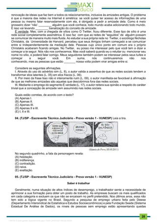 . 28
renovação de ideias que faz bem a todos os relacionamentos, inclusive às amizades antigas. O problema
é que a maioria das redes na Internet é simétrica: se você quiser ter acesso às informações de uma
pessoa ou mesmo falar reservadamente com ela, é obrigado a pedir a amizade dela. Como é meio
grosseiro dizer “não’ ________ alguém que você conhece, todo mundo acaba adicionando todo mundo.
E isso vai levando ________ banalização do conceito de amizade.
É verdade. Mas, com a chegada de sítios como O Twitter, ficou diferente. Esse tipo de sítio é uma
rede social completamente assimétrica. E isso faz com que as redes de “seguidos” de alguém possam
se comunicar de maneira muito mais fluida. Ao estudar a sua própria rede no Twitter, o sociólogo Nicholas
Christakis, da Universidade de Harvard, percebeu que seus Amigos tinham começado a se comunicar
entre si Independentemente da mediação dele. Pessoas cujo único ponto em comum era o próprio
Christakis acabaram ficando amigas. No Twitter, eu posso me interessar pelo que você tem a dizer e
começar a te seguir. Nós não nos conhecemos. Mas você saberá quando eu o retuitar ou mencionar seu
nome no sítio, e poderá falar comigo. Meus seguidores também podem se interessar pelos seus tuítes e
começar a seguir você. Em suma, nós continuaremos não nos
conhecendo, mas as pessoas que estão _______ nossa volta podem virar amigas entre si.
Considere as seguintes afirmações.
I. Através do uso do advérbio sim (L. 8), o autor valida a assertiva de que as redes sociais tendem a
transformar elos latentes (L. 05) em elos fracos (L. 06).
II. Por meio da frase Isso não é inteiramente ruim (L. 09), o autor manifesta-se favorável à afirmação
de que as melhores amizades são aquelas que descobrimos fora das redes sociais.
III. Mediante o emprego do segmento É verdade (L. 17), o autor reitera sua opinião a respeito do caráter
trivial que a concepção de amizade vem assumindo nas redes sociais.
Quais estão corretas, de acordo com o texto?
(A) Apenas I.
(B) Apenas II.
(C) Apenas III.
(D) Apenas II e III.
(E) I, II e III.
04. (TJ/SP - Escrevente Técnico Judiciário - Prova versão 1 - VUNESP) Leia a tira.
No segundo quadrinho, a fala da personagem revela:
(A) hesitação.
(B) indiferença.
(C) contradição.
(D) raiva.
(E) exaltação.
05. (TJ/SP - Escrevente Técnico Judiciário - Prova versão 1 - VUNESP)
Saber é trabalhar
Geralmente, numa situação de altos índices de desemprego, o trabalhador sente a necessidade de
aprimorar a sua formação para obter um posto de trabalho. As empresas buscam os mais qualificados
em cada categoria e excluem os que não se encaixam no perfil pretendido. Nos últimos anos, essa não
tem sido a lógica vigente no Brasil. Segundo a pesquisa de emprego urbano feita pelo Dieese
(Departamento Intersindical de Estatística e Estudos Socioeconômicos) e pela Fundação Seade (Sistema
Estadual De Análise de Dados), os níveis de pessoas sem emprego estão apresentando quedas
1165766 E-book gerado especialmente para JOAB CARDOSO MAGALHAES
 