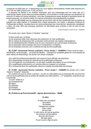 . 29
sucessivas de 2005 para cá. O desemprego em nove regiões metropolitanas medido pela pesquisa era
de 17,9% em 2005 e fechou em 11,9% em 2010.
A pesquisa do Dieese é um medidor importante, pois sua metodologia leva em conta não só o
desemprego aberto (quem está procurando trabalho), como também o oculto (pessoas que desistiram de
procurar ou estão em postos precários). Uma das consequências dessa situação é apontada dentro da
própria pesquisa, um aumento médio no nível de rendimentos dos trabalhadores ocupados.
A outra é a dificuldade que as empresas têm de encontrar mão de obra qualificada para os postos de
trabalho que estão abertos. A Fundação Dom Cabral apresentou, em março, a pesquisa Carência de
Profissionais no Brasil. A análise levou em conta profissionais dos níveis técnico, operacional, estratégico
e tático. Do total, 92% das empresas admitiram ter dificuldade para contratar a mão de obra de que
necessitam.
(Língua Portuguesa, outubro de 2011, Adaptado)
De acordo com o texto “Saber é Trabalhar” responda:
O texto revela que, no Brasil,
(A) as empresas estão mais rigorosas para selecionar os mais qualificados.
(B) os índices de desemprego têm se elevado continuamente nas regiões metropolitanas.
(C) os trabalhadores têm investido mais do que o necessário em sua formação profissional.
(D) as pesquisas sobre emprego são pouco consistentes e confiáveis.
(E) as empresas convivem com a carência de mão de obra qualificada.
06. (TJ/SP - Escrevente Técnico Judiciário - Prova versão 1 - VUNESP) A frase inicial do texto –
Geralmente, numa situação… um posto de trabalho. – expressa as condições gerais em uma situação de
altos índices de desemprego. De acordo com essas condições,
(A) o perfil de profissional pretendido nem sempre é bem definido nas empresas.
(B) o desemprego aumenta em decorrência da qualificação profissional.
(C) a formação de um profissional é, via de regra, questão secundária na sua contratação.
(D) a qualificação profissional é um caminho para se conseguir um emprego.
(E) o profissional deve ter qualificação inferior em relação às pretensões da empresa.
07. (TJ/SP - Escrevente Técnico Judiciário - Prova versão 1 - VUNESP) De acordo com o texto
“Saber é Trabalhar” responda:
No contexto em que se insere o período – A outra é a dificuldade que as empresas têm de encontrar
mão de obra qualificada para os postos de trabalho que estão abertos. – (3.º parágrafo), entende-se que
a expressão
“A outra” refere-se a:
(A) consequências.
(B) lógica.
(C) pesquisa.
(D) situação.
(E) metodologia.
08. (Prefeitura de Praia Grande/SP - Agente Administrativo - IBAM)
O velho
Chico Buarque
O velho sem conselhos
De joelhos
De partida
Carrega com certeza
Todo o peso
Da sua vida
A vida inteira, diz que se guardou
Do carnaval, da brincadeira
Que ele não brincou.
Me diga agora
O que é que eu digo ao povo
1165766 E-book gerado especialmente para JOAB CARDOSO MAGALHAES
 