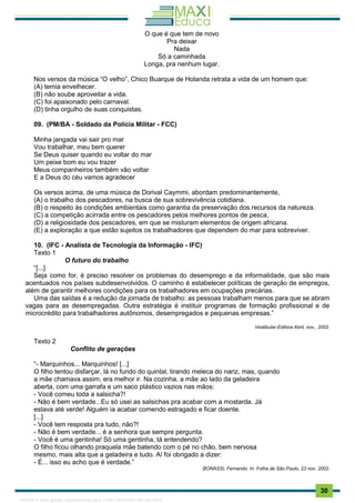 . 30
O que é que tem de novo
Pra deixar
Nada
Só a caminhada
Longa, pra nenhum lugar.
Nos versos da música “O velho”, Chico Buarque de Holanda retrata a vida de um homem que:
(A) temia envelhecer.
(B) não soube aproveitar a vida.
(C) foi apaixonado pelo carnaval.
(D) tinha orgulho de suas conquistas.
09. (PM/BA - Soldado da Polícia Militar - FCC)
Minha jangada vai sair pro mar
Vou trabalhar, meu bem querer
Se Deus quiser quando eu voltar do mar
Um peixe bom eu vou trazer
Meus companheiros também vão voltar
E a Deus do céu vamos agradecer
Os versos acima, de uma música de Dorival Caymmi, abordam predominantemente,
(A) o trabalho dos pescadores, na busca de sua sobrevivência cotidiana.
(B) o respeito às condições ambientais como garantia da preservação dos recursos da natureza.
(C) a competição acirrada entre os pescadores pelos melhores pontos de pesca,
(D) a religiosidade dos pescadores, em que se misturam elementos de origem africana.
(E) a exploração a que estão sujeitos os trabalhadores que dependem do mar para sobreviver.
10. (IFC - Analista de Tecnologia da Informação - IFC)
Texto 1
O futuro do trabalho
“[...]
Seja como for, é preciso resolver os problemas do desemprego e da informalidade, que são mais
acentuados nos países subdesenvolvidos. O caminho é estabelecer políticas de geração de empregos,
além de garantir melhores condições para os trabalhadores em ocupações precárias.
Uma das saídas é a redução da jornada de trabalho: as pessoas trabalham menos para que se abram
vagas para as desempregadas. Outra estratégia é instituir programas de formação profissional e de
microcrédito para trabalhadores autônomos, desempregados e pequenas empresas.”
Vestibular-Editora Abril, nov., 2002.
Texto 2
Conflito de gerações
“- Marquinhos... Marquinhos! [...]
O filho tentou disfarçar, lá no fundo do quintal, tirando meleca do nariz, mas, quando
a mãe chamava assim, era melhor ir. Na cozinha, a mãe ao lado da geladeira
aberta, com uma garrafa e um saco plástico vazios nas mãos:
- Você comeu toda a salsicha?!
- Não é bem verdade...Eu só usei as salsichas pra acabar com a mostarda. Já
estava até verde! Alguém ia acabar comendo estragado e ficar doente.
[...]
- Você tem resposta pra tudo, não?!
- Não é bem verdade... é a senhora que sempre pergunta.
- Você é uma gentinha! Só uma gentinha, tá entendendo?
O filho ficou olhando praquela mãe batendo com o pé no chão, bem nervosa
mesmo, mais alta que a geladeira e tudo. Aí foi obrigado a dizer:
- É... isso eu acho que é verdade.”
BONASSI, Fernando. In: Folha de São Paulo, 23 nov. 2002.
1165766 E-book gerado especialmente para JOAB CARDOSO MAGALHAES
 