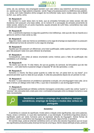 . 32
sinha, siá, sia, senhora. Uso empregado também com valor afetivo (seu bobinho!), de forma jocosa (p.
ex.: aposto que seu Tiago saberá a resposta - sendo Tiago uma pessoa jovem) ou disfêmica (seu pateta!),
ou, ainda, com matiz interjetivo (tinha coragem de me enfrentar nada, seu!); nestes casos, há no Brasil
os fem. sua, senha, sinha.
03. Resposta D
No número II o autor deixa claro no texto, que as amizades formadas por redes sociais não são
duradoras nem possuem uma base sólida. Já no número III, a concepção de amizade proveniente de
redes sociais, esbarra em um ponto importante, aquela amizade de curtir fotos, comentários mas nada
profundo com sentimento.
04. Resposta B
Sim, o sentimento expresso no segundo quadrinho é de indiferença, visto que ele não se importa se a
grama do vizinho é mais verde ou não.
05. Resposta E
Segundo o texto, cada vez menos os candidatos a uma vaga de emprego se especializam ou possuem
um diferencial na hora de concorrer à uma vaga de emprego.
06. Resposta D
Aqueles que não possuem um diferencial, uma maior qualificação, estão sujeitos a ficar sem emprego,
pois não possuem nada novo para oferecer às empresas.
07. Resposta A
Consequência, pois antes já estava enumerado outros motivos para a falta de qualificação dos
candidatos a um emprego.
08. Resposta B
No trecho que ele diz: “A vida inteira, diz que se guardou do carnaval, da brincadeira que ele não
brincou”... com este trecho é possível chegar a resposta “B” ele não aproveitou a vida.
09. Resposta A
Somente o o trecho: Se Deus quiser quando eu voltar do mar, um peixe bom eu vou traxer”, já é
possível perceber qual é a ideia de sua canção. A volta dos pescadores depois de um período no mar.
10. Resposta C
No texto 1 o autor descreve um problema e apresenta a solução, em uma linguagem mais culta. Já no
texto 2 temos um diálogo entre mãe e filho, o que não é necessário o uso da linguagem formal.
11. Resposta A
A imagem representada por bilhetes contendo mensagens construídas a partir dos verbos “querer” e
“precisar” são colocadas lado a lado para criar o contraste/comparação entre os desejos humanos e suas
reais necessidades.
Semântica
A semântica é o estudo do significado. Incide sobre a relação entre significantes, tais como palavras,
frases, sinais e símbolos, e o que eles representam, a sua denotação. A semântica linguística estuda o
significado usado por seres humanos para se expressar através da linguagem. Outras formas de
semântica incluem a semântica nas linguagens de programação, lógica formal, e semiótica.
Em sentido largo, pode-se entender semântica como um ramo dos estudos linguísticos que se ocupa
dos significados produzidos pelas diversas formas de uma língua. Dentro dessa definição ampla, pertence
Semântica: sentido e emprego dos vocábulos; campos
semânticos; emprego de tempos e modos dos verbos em
português
1165766 E-book gerado especialmente para JOAB CARDOSO MAGALHAES
 