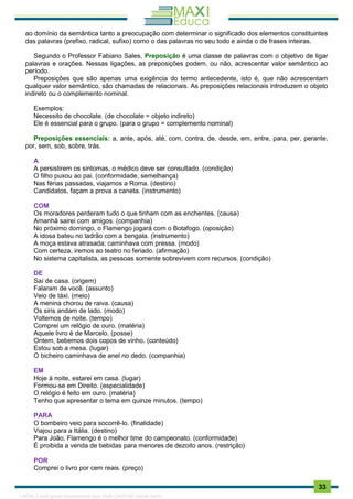 . 33
ao domínio da semântica tanto a preocupação com determinar o significado dos elementos constituintes
das palavras (prefixo, radical, sufixo) como o das palavras no seu todo e ainda o de frases inteiras.
Segundo o Professor Fabiano Sales, Preposição é uma classe de palavras com o objetivo de ligar
palavras e orações. Nessas ligações, as preposições podem, ou não, acrescentar valor semântico ao
período.
Preposições que são apenas uma exigência do termo antecedente, isto é, que não acrescentam
qualquer valor semântico, são chamadas de relacionais. As preposições relacionais introduzem o objeto
indireto ou o complemento nominal.
Exemplos:
Necessito de chocolate. (de chocolate = objeto indireto)
Ele é essencial para o grupo. (para o grupo = complemento nominal)
Preposições essenciais: a, ante, após, até, com, contra, de, desde, em, entre, para, per, perante,
por, sem, sob, sobre, trás.
A
A persistirem os sintomas, o médico deve ser consultado. (condição)
O filho puxou ao pai. (conformidade, semelhança)
Nas férias passadas, viajamos a Roma. (destino)
Candidatos, façam a prova a caneta. (instrumento)
COM
Os moradores perderam tudo o que tinham com as enchentes. (causa)
Amanhã sairei com amigos. (companhia)
No próximo domingo, o Flamengo jogará com o Botafogo. (oposição)
A idosa bateu no ladrão com a bengala. (instrumento)
A moça estava atrasada; caminhava com pressa. (modo)
Com certeza, iremos ao teatro no feriado. (afirmação)
No sistema capitalista, as pessoas somente sobrevivem com recursos. (condição)
DE
Saí de casa. (origem)
Falaram de você. (assunto)
Veio de táxi. (meio)
A menina chorou de raiva. (causa)
Os siris andam de lado. (modo)
Voltemos de noite. (tempo)
Comprei um relógio de ouro. (matéria)
Aquele livro é de Marcelo. (posse)
Ontem, bebemos dois copos de vinho. (conteúdo)
Estou sob a mesa. (lugar)
O bicheiro caminhava de anel no dedo. (companhia)
EM
Hoje à noite, estarei em casa. (lugar)
Formou-se em Direito. (especialidade)
O relógio é feito em ouro. (matéria)
Tenho que apresentar o tema em quinze minutos. (tempo)
PARA
O bombeiro veio para socorrê-lo. (finalidade)
Viajou para a Itália. (destino)
Para João, Flamengo é o melhor time do campeonato. (conformidade)
É proibida a venda de bebidas para menores de dezoito anos. (restrição)
POR
Comprei o livro por cem reais. (preço)
1165766 E-book gerado especialmente para JOAB CARDOSO MAGALHAES
 