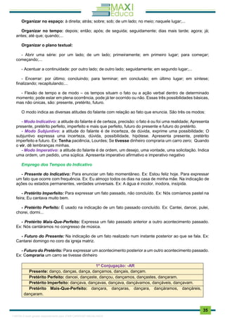 . 35
Organizar no espaço: à direita; atrás; sobre; sob; de um lado; no meio; naquele lugar;...
Organizar no tempo: depois; então; após; de seguida; seguidamente; dias mais tarde; agora; já;
antes; até que; quando;...
Organizar o plano textual:
- Abrir uma série: por um lado; de um lado; primeiramente; em primeiro lugar; para começar;
começando;...
- Acentuar a continuidade: por outro lado; de outro lado; seguidamente; em segundo lugar;...
- Encerrar: por último; concluindo; para terminar; em conclusão; em último lugar; em síntese;
finalizando; recapitulando;...
- Flexão de tempo e de modo – os tempos situam o fato ou a ação verbal dentro de determinado
momento; pode estar em plena ocorrência, pode já ter ocorrido ou não. Essas três possibilidades básicas,
mas não únicas, são: presente, pretérito, futuro.
O modo indica as diversas atitudes do falante com relação ao fato que enuncia. São três os modos:
- Modo Indicativo: a atitude do falante é de certeza, precisão: o fato é ou foi uma realidade; Apresenta
presente, pretérito perfeito, imperfeito e mais que perfeito, futuro do presente e futuro do pretérito.
- Modo Subjuntivo: a atitude do falante é de incerteza, de dúvida, exprime uma possibilidade; O
subjuntivo expressa uma incerteza, dúvida, possibilidade, hipótese. Apresenta presente, pretérito
imperfeito e futuro. Ex: Tenha paciência, Lourdes; Se tivesse dinheiro compraria um carro zero; Quando
o vir, dê lembranças minhas.
- Modo Imperativo: a atitude do falante é de ordem, um desejo, uma vontade, uma solicitação. Indica
uma ordem, um pedido, uma súplica. Apresenta imperativo afirmativo e imperativo negativo
Emprego dos Tempos do Indicativo
- Presente do Indicativo: Para enunciar um fato momentâneo. Ex: Estou feliz hoje. Para expressar
um fato que ocorre com frequência. Ex: Eu almoço todos os dias na casa de minha mãe. Na indicação de
ações ou estados permanentes, verdades universais. Ex: A água é incolor, inodora, insípida.
- Pretérito Imperfeito: Para expressar um fato passado, não concluído. Ex: Nós comíamos pastel na
feira; Eu cantava muito bem.
- Pretérito Perfeito: É usado na indicação de um fato passado concluído. Ex: Cantei, dancei, pulei,
chorei, dormi...
- Pretérito Mais-Que-Perfeito: Expressa um fato passado anterior a outro acontecimento passado.
Ex: Nós cantáramos no congresso de música.
- Futuro do Presente: Na indicação de um fato realizado num instante posterior ao que se fala. Ex:
Cantarei domingo no coro da igreja matriz.
- Futuro do Pretérito: Para expressar um acontecimento posterior a um outro acontecimento passado.
Ex: Compraria um carro se tivesse dinheiro
1ª Conjugação: -AR
Presente: danço, danças, dança, dançamos, dançais, dançam.
Pretérito Perfeito: dancei, dançaste, dançou, dançamos, dançastes, dançaram.
Pretérito Imperfeito: dançava, dançavas, dançava, dançávamos, dançáveis, dançavam.
Pretérito Mais-Que-Perfeito: dançara, dançaras, dançara, dançáramos, dançáreis,
dançaram.
1165766 E-book gerado especialmente para JOAB CARDOSO MAGALHAES
 