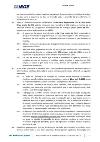 EDITAL N° 02/2015
INSTITUTO BRASILEIRO DE GEOGRAFIA E ESTATÍSTICA | CONCURSO PÚBLICO 5
que estará disponível no endereço eletrônico www.fgv.br/fgvprojetos/concursos/ibge e deverá ser
impressa para o pagamento da taxa de inscrição após a conclusão do preenchimento do
requerimento de inscrição.
4.4 Todos os candidatos inscritos no período entre 14h do dia 04 de janeiro de 2016 e 23h59 do dia
28 de janeiro de 2016 poderão reimprimir, caso necessário, a GRU Simples, no máximo até as
23h59 do primeiro dia útil posterior ao encerramento das inscrições (29 de janeiro de 2016),
quando esse recurso será retirado do site da FGV.
4.4.1 O pagamento da taxa de inscrição após o dia 29 de janeiro de 2016, a realização de
qualquer modalidade de pagamento que não seja pela quitação da GRU Simples e/ou o
pagamento de valor distinto do estipulado neste Edital implicam o cancelamento da
inscrição.
4.4.2 Não será aceito, como comprovação de pagamento de taxa de inscrição, comprovante de
agendamento bancário.
4.4.3 Não será aceito pagamento do valor da inscrição por depósito em caixa eletrônico,
transferência ou depósito em conta corrente, DOC, cheque, cartão de crédito, ordens de
pagamento ou qualquer outra forma diferente da prevista neste Edital.
4.4.4 Em caso de feriado ou evento que acarrete o fechamento de agências bancárias na
localidade em que se encontra, o candidato deverá antecipar o pagamento da GRU
Simples ou realizá-lo por outro meio válido, devendo ser respeitado o prazo-limite
determinado neste Edital.
4.5 As inscrições somente serão efetivadas após a comprovação de pagamento da taxa de inscrição ou o
deferimento da solicitação de isenção da taxa de inscrição, nos termos do subitem 5.1 e seguintes
deste Edital.
4.5.1 O Cartão de Confirmação de Inscrição do candidato estará disponível no endereço
eletrônico www.fgv.br/fgvprojetos/concursos/ibge, a partir de 11 de abril de 2016, sendo
de responsabilidade exclusiva do candidato a obtenção desse documento.
4.5.2 No Cartão de Confirmação de Inscrição serão colocados, além dos principais dados do
candidato, seu número de inscrição, município/UF para o qual deseja concorrer, data,
horário e local de realização da prova.
4.5.3 É obrigação do candidato conferir, no Cartão de Confirmação de Inscrição, os seguintes
dados: nome, número do documento de identidade, sigla do órgão expedidor e estado
emitente, CPF, data de nascimento, sexo, município/UF para o qual deseja concorrer,
cidade de realização da prova, endereço, e, quando for o caso, a informação de tratar-se
de pessoa com deficiência que demande condição diferenciada para a realização da prova
e/ou esteja concorrendo às vagas reservadas para pessoas com deficiência e/ou esteja
concorrendo às vagas reservadas para negros e/ou seja lactante.
4.5.4 Os eventuais erros de digitação no nome, número/órgão expedidor ou Estado emitente do
documento de identidade, data de nascimento, sexo, deverão ser corrigidos no endereço
eletrônico www.fgv.br/fgvprojetos/concursos/ibge através do sistema de inscrições online
ou, ainda, na ocasião da realização das provas objetivas, mediante a conferência do
documento original de identidade, quando do ingresso do candidato no local de provas,
pelo fiscal de sala.
4.6 Quando do pagamento da Guia de Recolhimento da União (GRU Simples), o candidato tem o
dever de conferir todos os seus dados cadastrais e da inscrição nela registrados. As inscrições e/ou
 