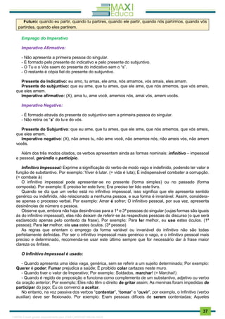 . 37
Futuro: quando eu partir, quando tu partires, quando ele partir, quando nós partirmos, quando vós
partirdes, quando eles partirem.
Emprego do Imperativo
Imperativo Afirmativo:
- Não apresenta a primeira pessoa do singular.
- É formado pelo presente do indicativo e pelo presente do subjuntivo.
- O Tu e o Vós saem do presente do indicativo sem o “s”.
- O restante é cópia fiel do presente do subjuntivo.
Presente do Indicativo: eu amo, tu amas, ele ama, nós amamos, vós amais, eles amam.
Presente do subjuntivo: que eu ame, que tu ames, que ele ame, que nós amemos, que vós ameis,
que eles amem.
Imperativo afirmativo: (X), ama tu, ame você, amemos nós, amai vós, amem vocês.
Imperativo Negativo:
- É formado através do presente do subjuntivo sem a primeira pessoa do singular.
- Não retira os “s” do tu e do vós.
Presente do Subjuntivo: que eu ame, que tu ames, que ele ame, que nós amemos, que vós ameis,
que eles amem.
Imperativo negativo: (X), não ames tu, não ame você, não amemos nós, não ameis vós, não amem
vocês.
Além dos três modos citados, os verbos apresentam ainda as formas nominais: infinitivo – impessoal
e pessoal, gerúndio e particípio.
Infinitivo Impessoal: Exprime a significação do verbo de modo vago e indefinido, podendo ter valor e
função de substantivo. Por exemplo: Viver é lutar. (= vida é luta); É indispensável combater a corrupção.
(= combate à)
O infinitivo impessoal pode apresentar-se no presente (forma simples) ou no passado (forma
composta). Por exemplo: É preciso ler este livro; Era preciso ter lido este livro.
Quando se diz que um verbo está no infinitivo impessoal, isso significa que ele apresenta sentido
genérico ou indefinido, não relacionado a nenhuma pessoa, e sua forma é invariável. Assim, considera-
se apenas o processo verbal. Por exemplo: Amar é sofrer; O infinitivo pessoal, por sua vez, apresenta
desinências de número e pessoa.
Observe que, embora não haja desinências para a 1ª e 3ª pessoas do singular (cujas formas são iguais
às do infinitivo impessoal), elas não deixam de referir-se às respectivas pessoas do discurso (o que será
esclarecido apenas pelo contexto da frase). Por exemplo: Para ler melhor, eu uso estes óculos. (1ª
pessoa); Para ler melhor, ela usa estes óculos. (3ª pessoa)
As regras que orientam o emprego da forma variável ou invariável do infinitivo não são todas
perfeitamente definidas. Por ser o infinitivo impessoal mais genérico e vago, e o infinitivo pessoal mais
preciso e determinado, recomenda-se usar este último sempre que for necessário dar à frase maior
clareza ou ênfase.
O Infinitivo Impessoal é usado:
- Quando apresenta uma ideia vaga, genérica, sem se referir a um sujeito determinado; Por exemplo:
Querer é poder; Fumar prejudica a saúde; É proibido colar cartazes neste muro.
- Quando tiver o valor de Imperativo; Por exemplo: Soldados, marchar! (= Marchai!)
- Quando é regido de preposição e funciona como complemento de um substantivo, adjetivo ou verbo
da oração anterior; Por exemplo: Eles não têm o direito de gritar assim; As meninas foram impedidas de
participar do jogo; Eu os convenci a aceitar.
No entanto, na voz passiva dos verbos “contentar”, “tomar” e “ouvir”, por exemplo, o Infinitivo (verbo
auxiliar) deve ser flexionado. Por exemplo: Eram pessoas difíceis de serem contentadas; Aqueles
1165766 E-book gerado especialmente para JOAB CARDOSO MAGALHAES
 