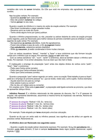 . 38
remédios são ruins de serem tomados; Os CDs que você me emprestou são agradáveis de serem
ouvidos.
Nas locuções verbais; Por exemplo:
- Queremos acordar bem cedo amanhã.
- Eles não podiam reclamar do colégio.
- Vamos pensar no seu caso.
Quando o sujeito do infinitivo é o mesmo do verbo da oração anterior; Por exemplo:
- Eles foram condenados a pagar pesadas multas.
- Devemos sorrir ao invés de chorar.
- Tenho ainda alguns livros por (para) publicar.
Quando o infinitivo preposicionado, ou não, preceder ou estiver distante do verbo da oração principal
(verbo regente), pode ser flexionado para melhor clareza do período e também para se enfatizar o sujeito
(agente) da ação verbal. Por exemplo:
- Na esperança de sermos atendidos, muito lhe agradecemos.
- Foram dois amigos à casa de outro, a fim de jogarem futebol.
- Para estudarmos, estaremos sempre dispostos.
- Antes de nascerem, já estão condenadas à fome muitas crianças.
Com os verbos causativos “deixar”, “mandar” e “fazer” e seus sinônimos que não formam locução
verbal com o infinitivo que os segue; Por exemplo: Deixei-os sair cedo hoje.
Com os verbos sensitivos “ver”, “ouvir”, “sentir” e sinônimos, deve-se também deixar o infinitivo sem
flexão. Por exemplo: Vi-os entrar atrasados; Ouvi-as dizer que não iriam à festa.
É inadequado o emprego da preposição “para” antes dos objetos diretos de verbos como “pedir”,
“dizer”, “falar” e sinônimos;
- Pediu para Carlos entrar (errado),
- Pediu para que Carlos entrasse (errado).
- Pediu que Carlos entrasse (correto).
Quando a preposição “para” estiver regendo um verbo, como na oração “Este trabalho é para eu fazer”,
pede-se o emprego do pronome pessoal “eu”, que se revela, neste caso, como sujeito. Outros exemplos:
- Aquele exercício era para eu corrigir.
- Esta salada é para eu comer?
- Ela me deu um relógio para eu consertar.
Em orações como “Esta carta é para mim!”, a preposição está ligada somente ao pronome, que deve
se apresentar oblíquo tônico.
Infinitivo Pessoal: É o infinitivo relacionado às três pessoas do discurso. Na 1ª e 3ª pessoas do
singular, não apresenta desinências, assumindo a mesma forma do impessoal; nas demais, flexiona-se
da seguinte maneira:
2ª pessoa do singular: Radical + ES. Ex.: teres (tu)
1ª pessoa do plural: Radical + mos. Ex.: termos (nós)
2ª pessoa do plural: Radical + dês. Ex.: terdes (vós)
3ª pessoa do plural: Radical + em. Ex.: terem (eles)
Por exemplo: Foste elogiado por teres alcançado uma boa colocação.
Quando se diz que um verbo está no infinitivo pessoal, isso significa que ele atribui um agente ao
processo verbal, flexionando-se.
O infinitivo deve ser flexionado nos seguintes casos:
- Quando o sujeito da oração estiver claramente expresso; Por exemplo: Se tu não perceberes isto...;
Convém vocês irem primeiro; O bom é sempre lembrarmos desta regra (sujeito desinencial, sujeito
implícito = nós).
1165766 E-book gerado especialmente para JOAB CARDOSO MAGALHAES
 