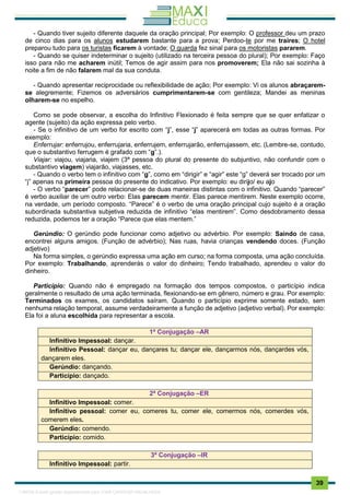 . 39
- Quando tiver sujeito diferente daquele da oração principal; Por exemplo: O professor deu um prazo
de cinco dias para os alunos estudarem bastante para a prova; Perdoo-te por me traíres; O hotel
preparou tudo para os turistas ficarem à vontade; O guarda fez sinal para os motoristas pararem.
- Quando se quiser indeterminar o sujeito (utilizado na terceira pessoa do plural); Por exemplo: Faço
isso para não me acharem inútil; Temos de agir assim para nos promoverem; Ela não sai sozinha à
noite a fim de não falarem mal da sua conduta.
- Quando apresentar reciprocidade ou reflexibilidade de ação; Por exemplo: Vi os alunos abraçarem-
se alegremente; Fizemos os adversários cumprimentarem-se com gentileza; Mandei as meninas
olharem-se no espelho.
Como se pode observar, a escolha do Infinitivo Flexionado é feita sempre que se quer enfatizar o
agente (sujeito) da ação expressa pelo verbo.
- Se o infinitivo de um verbo for escrito com “j”, esse “j” aparecerá em todas as outras formas. Por
exemplo:
Enferrujar: enferrujou, enferrujaria, enferrujem, enferrujarão, enferrujassem, etc. (Lembre-se, contudo,
que o substantivo ferrugem é grafado com “g”.).
Viajar: viajou, viajaria, viajem (3ª pessoa do plural do presente do subjuntivo, não confundir com o
substantivo viagem) viajarão, viajasses, etc.
- Quando o verbo tem o infinitivo com “g”, como em “dirigir” e “agir” este “g” deverá ser trocado por um
“j” apenas na primeira pessoa do presente do indicativo. Por exemplo: eu dirijo/ eu ajo
- O verbo “parecer” pode relacionar-se de duas maneiras distintas com o infinitivo. Quando “parecer”
é verbo auxiliar de um outro verbo: Elas parecem mentir. Elas parece mentirem. Neste exemplo ocorre,
na verdade, um período composto. “Parece” é o verbo de uma oração principal cujo sujeito é a oração
subordinada substantiva subjetiva reduzida de infinitivo “elas mentirem”. Como desdobramento dessa
reduzida, podemos ter a oração “Parece que elas mentem.”
Gerúndio: O gerúndio pode funcionar como adjetivo ou advérbio. Por exemplo: Saindo de casa,
encontrei alguns amigos. (Função de advérbio); Nas ruas, havia crianças vendendo doces. (Função
adjetivo)
Na forma simples, o gerúndio expressa uma ação em curso; na forma composta, uma ação concluída.
Por exemplo: Trabalhando, aprenderás o valor do dinheiro; Tendo trabalhado, aprendeu o valor do
dinheiro.
Particípio: Quando não é empregado na formação dos tempos compostos, o particípio indica
geralmente o resultado de uma ação terminada, flexionando-se em gênero, número e grau. Por exemplo:
Terminados os exames, os candidatos saíram. Quando o particípio exprime somente estado, sem
nenhuma relação temporal, assume verdadeiramente a função de adjetivo (adjetivo verbal). Por exemplo:
Ela foi a aluna escolhida para representar a escola.
1ª Conjugação –AR
Infinitivo Impessoal: dançar.
Infinitivo Pessoal: dançar eu, dançares tu; dançar ele, dançarmos nós, dançardes vós,
dançarem eles.
Gerúndio: dançando.
Particípio: dançado.
2ª Conjugação –ER
Infinitivo Impessoal: comer.
Infinitivo pessoal: comer eu, comeres tu, comer ele, comermos nós, comerdes vós,
comerem eles.
Gerúndio: comendo.
Particípio: comido.
3ª Conjugação –IR
Infinitivo Impessoal: partir.
1165766 E-book gerado especialmente para JOAB CARDOSO MAGALHAES
 