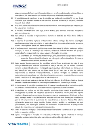 EDITAL N° 02/2015
INSTITUTO BRASILEIRO DE GEOGRAFIA E ESTATÍSTICA | CONCURSO PÚBLICO 6
pagamentos que não forem identificados devido a erro na informação de dados pelo candidato na
referida Guia não serão aceitos, não cabendo reclamações posteriores neste sentido.
4.7 O candidato deverá manifestar, no ato da inscrição, sua opção pelo município/UF em que deseja
concorrer, que automaticamente estará vinculado à cidade de realização da prova, conforme
Anexo III deste Edital;
4.8 Não serão aceitas inscrições condicionais ou extemporâneas, nem as requeridas por via postal, via
fax e/ou correio eletrônico.
4.9 É vedada a transferência do valor pago, a título de taxa, para terceiros, para outra inscrição ou
para outro concurso.
4.10 Para efetuar a inscrição é imprescindível o número de Cadastro de Pessoa Física (CPF) do
candidato.
4.11 A inscrição do candidato implica o conhecimento e a tácita aceitação das normas e condições
estabelecidas neste Edital, em relação às quais não poderá alegar desconhecimento, bem como
quanto à realização das provas nos prazos estipulados.
4.12 A qualquer tempo, mesmo após o término das etapas do processo de seleção, poder-se-á anular a
inscrição, as provas e a nomeação do candidato, desde que verificada falsidade em qualquer
declaração e/ou irregularidade nas provas e/ou em informações fornecidas.
4.12.1 O candidato que cometer, no ato de inscrição, erro grosseiro na digitação de seu nome ou
apresentar documento de identificação que não conste na ficha de cadastro do concurso
será eliminado do certame, a qualquer tempo.
4.13 Caso, quando do processamento das inscrições, seja verificada a existência de mais de uma
inscrição efetivada (por meio de pagamento ou isenção da taxa) por um mesmo candidato,
somente será considerada válida e homologada aquela que tiver sido realizada por último, sendo
esta identificada pelo sistema de inscrições online da FGV pela data e hora de envio do
requerimento via Internet. Consequentemente, as demais inscrições do candidato serão
automaticamente canceladas, não cabendo reclamações posteriores nesse sentido, nem mesmo
quanto à restituição do valor pago a título de taxa de inscrição.
4.14 O valor referente ao pagamento da taxa de inscrição não será devolvido em hipótese alguma,
salvo em caso de cancelamento do concurso por conveniência da Administração Pública.
4.15 O comprovante de inscrição e/ou pagamento da taxa de inscrição deverá ser mantido em poder
do candidato e apresentado nos locais de realização das provas ou quando solicitado.
4.16 O candidato, ao realizar sua inscrição, também manifesta ciência quanto à possibilidade de
divulgação de seus dados em listagens e resultados no decorrer do certame, tais como aqueles
relativos à data de nascimento, notas e desempenho na prova, ser pessoa com deficiência (se for o
caso), ser negro (se for o caso), entre outros, tendo em vista que essas informações são essenciais
para o fiel cumprimento da publicidade dos atos atinentes ao Concurso Público. Não caberão
reclamações posteriores nesse sentido, ficando cientes também os candidatos de que,
possivelmente, tais informações poderão ser encontradas na rede mundial de computadores
através dos mecanismos de busca atualmente existentes.
4.17 Antes de efetuar a inscrição, o candidato deverá conhecer o Edital e certificar-se de que preenche
todos os requisitos exigidos.
4.18 Após a homologação da inscrição, não será aceita, em hipótese alguma, solicitação de alteração
dos dados contidos na inscrição, salvo o previsto nos subitens 5.2.1, 6.5.1 e 8.1.1.
 