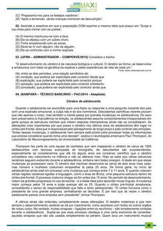 . 46
(C) “Preparamo-nos para os festejos natalinos”;
(D) “Após o terremoto, várias crianças morreram de desnutrição”;
02. Assinale a assertiva em que a preposição COM exprime a mesma ideia que possui em “Surge a
lua cheia para chorar com os poetas”.
(A) O menino machucou-se com a faca.
(B) Ela se afastou com um súbito choro.
(C) Tinha empobrecido com as secas.
(D) Deve-se rir com alguém, não de alguém.
(E) Ele se confundiu com a minha resposta.
03. (UFRN – ADMINISTRADOR – COMPERVE/2015) Considere o trecho:
“O desenvolvimento do cérebro é de natureza biológica e cultural. O cérebro se forma, se desenvolve
e amadurece com base na genética da espécie e pelas experiências de vida de cada um.”
Fonte: www.cartanaescola.com.br
Há, entre os dois períodos, uma relação semântica de:
(A) condição, que poderia ser explicitada pelo conector desde que.
(B) explicação, que poderia ser explicitada pelo conector porque.
(C) oposição, que poderia ser explicitada pelo conector entretanto.
(D) concessão, que poderia ser explicitada pelo conector ainda que.
04. (BANPARÁ – TÉCNICO BANCÁRIO – PAC/2014 - Adaptada)
Cérebro de adolescente
Quando o adolescente sai escondido para uma festa ou responde a uma pergunta inocente dos pais
com uma explosão emocional, a culpa não é só dos hormônios. Descobertas científicas recente provam
que não apenas o corpo, mas também a mente passa por grandes mudanças na adolescência. Do sexo
sem preservativo à imprudência na direção, os adolescentes assume comportamentos irresponsáveis em
parte porque as estruturas mentais que inibem resposta intempestivas ainda não se consolidaram. As
alterações mais importantes por que passa o cérebro nos últimos anos da adolescência têm lugar no
córtex pré-frontal, área que é responsável pelo planejamento de longo prazo e pelo controle das emoções.
"Antes dessas mudanças, o adolescente nem sempre está pronto para processar todas as informações
que precisa considerar quando toma uma decisão", explica o neurologista americano Paul Thompson, do
Laboratório de Neuromapeamento da Universidade da Califórnia.
Thompson faz parte de uma equipe de cientistas que vem mapeando o cérebro de cerca de 1000
adolescentes com técnicas avançadas de tomografia. As descobertas são surpreendentes,
especialmente se considerarmos que até há alguns anos era consenso científico que o cérebro
completava seu crescimento na infância e não se alterava mais. Hoje se sabe que várias estruturas
cerebrais seguem evoluindo durante a adolescência, embora nem todas cresçam. A idade em que essas
mudanças se processam varia. O cérebro das meninas desenvolve-se cerca de dois anos mais cedo,
mas homens e mulheres costumam emparelhar lá pelos 20 anos. De forma geral, no início da
adolescência ainda está em processo uma mudança que começa entre 7 e 11 anos. É quando crescem
certas regiões cerebrais ligadas à linguagem, como a área de Broca, uma pequena estrutura dentro do
córtex pré-frontal. O processo costuma chegar ao fim antes dos 15 anos. No período de desenvolvimento,
notam-se grandes progressos no uso da escrita – é a idade ideal para aprender novas línguas. A mudança
maior começa pelos 18 anos e pode avançar até os 25. Quando o córtex pré-frontal amadurece,
consolidando o senso de responsabilidade que falta a tanto adolescentes. "O córtex funciona como o
presidente de uma grande empresa, centralizando as decisões. É por isso que às vezes o cérebro
adolescente parece uma empresa sem presidente", brinca Thompson.
A ciência ainda não entendeu completamente essas alterações. O detalhe misterioso é que nem
sempre o desenvolvimento cerebral se dá por crescimento, como acontece com todos os outros órgãos
de nosso corpo. Na verdade, muitas sinapses – ligações entre os neurônios – são simplesmente cortadas
durante a adolescência. Supõe-se que esse processo obedeça a uma certa economia de conexões:
aquelas sinapses que não são usadas simplesmente se perdem. Quem toca um instrumento musical
1165766 E-book gerado especialmente para JOAB CARDOSO MAGALHAES
 