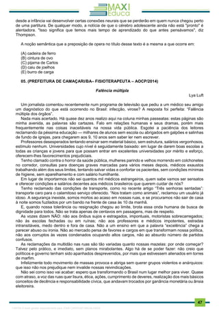 . 47
desde a infância vai desenvolver certas conexões neurais que se perderão em quem nunca chegou perto
de uma partitura. De qualquer modo, a notícia de que o cérebro adolescente ainda não está "pronto" é
alentadora. "Isso significa que temos mais tempo de aprendizado do que antes pensávamos", diz
Thompson.
A noção semântica que a preposição de opera no título desse texto é a mesma a que ocorre em:
(A) cadeira de ferro
(B) cintura de ovo
(C) pijama de Carlos
(D) caiu de joelhos
(E) burro de carga
05. (PREFEITURA DE CAMAÇARI/BA– FISIOTERAPEUTA – AOCP/2014)
Falência múltipla
Lya Luft
Um jornalista comentou recentemente num programa de televisão que pediu a um médico seu amigo
um diagnóstico do que está ocorrendo no Brasil: infecção, virose? A resposta foi perfeita: “Falência
múltipla dos órgãos”.
Nada mais acertado. Há quase dez anos realizo aqui na coluna minhas passeatas: estas páginas são
minha avenida, as palavras são cartazes. Falo em relações humanas e seus dramas, porém mais
frequentemente nas coisas inaceitáveis na nossa vida pública. Esgotei a paciência dos leitores
reclamando da péssima educação — milhares de alunos sem escola ou abrigados em galpões e salinhas
de fundo de igrejas, para chegarem aos 9, 10 anos sem saber ler nem escrever.
Professores desesperados tentando ensinar sem material básico, sem estrutura, salários vergonhosos,
estímulo nenhum. Universidades cujo nível é seguidamente baixado: em lugar de darem boas escolas a
todas as crianças e jovens para que possam entrar em excelentes universidades por mérito e esforço,
oferecem-lhes favorecimentos prejudiciais.
Tenho clamado contra o horror da saúde pública, mulheres parindo e velhos morrendo em colchonetes
no corredor, consultas para doenças graves marcadas para vários meses depois, médicos exaustos
trabalhando além dos seus limites, tentando salvar vidas e confortar os pacientes, sem condições mínimas
de higiene, sem aparelhamento e com salário humilhante.
Em lugar de importarmos não sei quantos mil médicos estrangeiros, quem sabe vamos ser sensatos
e oferecer condições e salários decentes aos médicos brasileiros que querem cuidar de nós?
Tenho reclamado das condições de transporte, como no recente artigo “Três senhoras sentadas”:
transporte caro para o calamitoso serviço oferecido. “Nos tratam como animais”, reclamou um usuário já
idoso. A segurança inexiste, somos mortos ao acaso em nossas ruas, e se procuramos não sair de casa
à noite somos fuzilados por um bando na frente de casa às 10 da manhã.
E, quando nossa tolerância ou resignação chegou ao limite, brota essa onda humana de busca de
dignidade para todos. Não se trata apenas de centavos em passagens, mas de respeito.
As vozes dizem NÃO: não aos ônibus sujos e estragados, impontuais, motoristas sobrecarregados;
não às escolas fechadas ou em ruínas; não aos professores e médicos impotentes, estradas
intransitáveis, medo dentro e fora de casa. Não a um ensino em que a palavra “excelência” chega a
parecer abuso ou ironia. Não ao mercado persa de favores e cargos em que transformam nossa política,
não aos corruptos às vezes condenados ocupando altos cargos, não ao absurdo número de partidos
confusos.
As reclamações da multidão nas ruas são tão variadas quanto nossas mazelas: por onde começar?
Talvez pelo prático, e imediato, sem planos mirabolantes. Algo há de se poder fazer: não creio que
políticos e governo tenham sido apanhados desprevenidos, por mais que estivessem alienados em torres
de marfim.
Infelizmente todo movimento de massas provoca e abriga sem querer grupos violentos e anárquicos:
que isso não nos prejudique nem invalide nossas reivindicações.
Não sei como isso vai acabar: espero que transformando o Brasil num lugar melhor para viver. Quase
com atraso, a voz das ruas quer lisura, ética, ações, cumprimento de deveres, realização dos mais básicos
conceitos de decência e responsabilidade cívica, que andavam trocados por ganância monetária ou ânsia
eleitoreira.
1165766 E-book gerado especialmente para JOAB CARDOSO MAGALHAES
 
