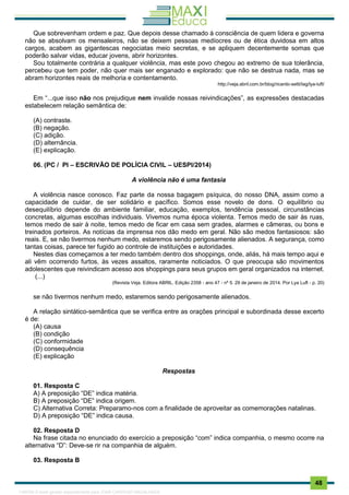 . 48
Que sobrevenham ordem e paz. Que depois desse chamado à consciência de quem lidera e governa
não se absolvam os mensaleiros, não se deixem pessoas medíocres ou de ética duvidosa em altos
cargos, acabem as gigantescas negociatas meio secretas, e se apliquem decentemente somas que
poderão salvar vidas, educar jovens, abrir horizontes.
Sou totalmente contrária a qualquer violência, mas este povo chegou ao extremo de sua tolerância,
percebeu que tem poder, não quer mais ser enganado e explorado: que não se destrua nada, mas se
abram horizontes reais de melhoria e contentamento.
http://veja.abril.com.br/blog/ricardo-setti/tag/lya-luft/
Em “...que isso não nos prejudique nem invalide nossas reivindicações”, as expressões destacadas
estabelecem relação semântica de:
(A) contraste.
(B) negação.
(C) adição.
(D) alternância.
(E) explicação.
06. (PC / PI – ESCRIVÃO DE POLÍCIA CIVIL – UESPI/2014)
A violência não é uma fantasia
A violência nasce conosco. Faz parte da nossa bagagem psíquica, do nosso DNA, assim como a
capacidade de cuidar, de ser solidário e pacífico. Somos esse novelo de dons. O equilíbrio ou
desequilíbrio depende do ambiente familiar, educação, exemplos, tendência pessoal, circunstâncias
concretas, algumas escolhas individuais. Vivemos numa época violenta. Temos medo de sair às ruas,
temos medo de sair à noite, temos medo de ficar em casa sem grades, alarmes e câmeras, ou bons e
treinados porteiros. As notícias da imprensa nos dão medo em geral. Não são medos fantasiosos: são
reais. E, se não tivermos nenhum medo, estaremos sendo perigosamente alienados. A segurança, como
tantas coisas, parece ter fugido ao controle de instituições e autoridades.
Nestes dias começamos a ter medo também dentro dos shoppings, onde, aliás, há mais tempo aqui e
ali vêm ocorrendo furtos, às vezes assaltos, raramente noticiados. O que preocupa são movimentos
adolescentes que reivindicam acesso aos shoppings para seus grupos em geral organizados na internet.
(...)
(Revista Veja. Editora ABRIL. Edição 2358 - ano 47 - nº 5. 29 de janeiro de 2014. Por Lya Luft - p. 20)
se não tivermos nenhum medo, estaremos sendo perigosamente alienados.
A relação sintático-semântica que se verifica entre as orações principal e subordinada desse excerto
é de:
(A) causa
(B) condição
(C) conformidade
(D) consequência
(E) explicação
Respostas
01. Resposta C
A) A preposição “DE” indica matéria.
B) A preposição “DE” indica origem.
C) Alternativa Correta: Preparamo-nos com a finalidade de aproveitar as comemorações natalinas.
D) A preposição “DE” indica causa.
02. Resposta D
Na frase citada no enunciado do exercício a preposição “com” indica companhia, o mesmo ocorre na
alternativa “D”: Deve-se rir na companhia de alguém.
03. Resposta B
1165766 E-book gerado especialmente para JOAB CARDOSO MAGALHAES
 