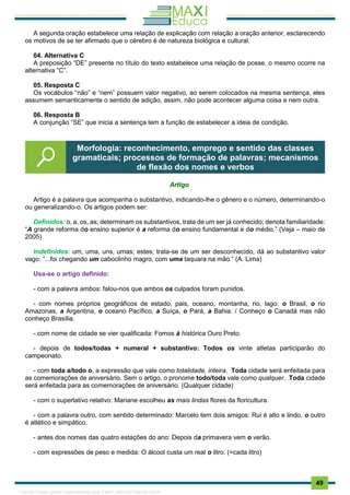 . 49
A segunda oração estabelece uma relação de explicação com relação a oração anterior, esclarecendo
os motivos de se ter afirmado que o cérebro é de natureza biológica e cultural.
04. Alternativa C
A preposição “DE” presente no título do texto estabelece uma relação de posse, o mesmo ocorre na
alternativa “C”.
05. Resposta C
Os vocábulos “não” e “nem” possuem valor negativo, ao serem colocados na mesma sentença, eles
assumem semanticamente o sentido de adição, assim, não pode acontecer alguma coisa e nem outra.
06. Resposta B
A conjunção “SE” que inicia a sentença tem a função de estabelecer a ideia de condição.
Artigo
Artigo é a palavra que acompanha o substantivo, indicando-lhe o gênero e o número, determinando-o
ou generalizando-o. Os artigos podem ser:
Definidos: o, a, os, as; determinam os substantivos, trata de um ser já conhecido; denota familiaridade:
“A grande reforma do ensino superior é a reforma do ensino fundamental e do médio.” (Veja – maio de
2005)
Indefinidos: um, uma, uns, umas; estes; trata-se de um ser desconhecido, dá ao substantivo valor
vago: “...foi chegando um caboclinho magro, com uma taquara na mão.” (A. Lima)
Usa-se o artigo definido:
- com a palavra ambos: falou-nos que ambos os culpados foram punidos.
- com nomes próprios geográficos de estado, pais, oceano, montanha, rio, lago: o Brasil, o rio
Amazonas, a Argentina, o oceano Pacífico, a Suíça, o Pará, a Bahia. / Conheço o Canadá mas não
conheço Brasília.
- com nome de cidade se vier qualificada: Fomos à histórica Ouro Preto.
- depois de todos/todas + numeral + substantivo: Todos os vinte atletas participarão do
campeonato.
- com toda a/todo o, a expressão que vale como totalidade, inteira. Toda cidade será enfeitada para
as comemorações de aniversário. Sem o artigo, o pronome todo/toda vale como qualquer. Toda cidade
será enfeitada para as comemorações de aniversário. (Qualquer cidade)
- com o superlativo relativo: Mariane escolheu as mais lindas flores da floricultura.
- com a palavra outro, com sentido determinado: Marcelo tem dois amigos: Rui é alto e lindo, o outro
é atlético e simpático.
- antes dos nomes das quatro estações do ano: Depois da primavera vem o verão.
- com expressões de peso e medida: O álcool custa um real o litro. (=cada litro)
Morfologia: reconhecimento, emprego e sentido das classes
gramaticais; processos de formação de palavras; mecanismos
de flexão dos nomes e verbos
1165766 E-book gerado especialmente para JOAB CARDOSO MAGALHAES
 
