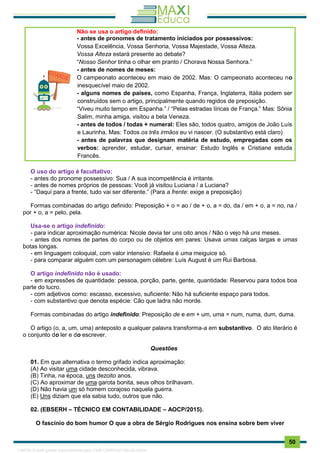 . 50
Não se usa o artigo definido:
- antes de pronomes de tratamento iniciados por possessivos:
Vossa Excelência, Vossa Senhoria, Vossa Majestade, Vossa Alteza.
Vossa Alteza estará presente ao debate?
“Nosso Senhor tinha o olhar em pranto / Chorava Nossa Senhora.”
- antes de nomes de meses:
O campeonato aconteceu em maio de 2002. Mas: O campeonato aconteceu no
inesquecível maio de 2002.
- alguns nomes de países, como Espanha, França, Inglaterra, Itália podem ser
construídos sem o artigo, principalmente quando regidos de preposição.
“Viveu muito tempo em Espanha.” / “Pelas estradas líricas de França.” Mas: Sônia
Salim, minha amiga, visitou a bela Veneza.
- antes de todos / todas + numeral: Eles são, todos quatro, amigos de João Luís
e Laurinha. Mas: Todos os três irmãos eu vi nascer. (O substantivo está claro)
- antes de palavras que designam matéria de estudo, empregadas com os
verbos: aprender, estudar, cursar, ensinar: Estudo Inglês e Cristiane estuda
Francês.
O uso do artigo é facultativo:
- antes do pronome possessivo: Sua / A sua incompetência é irritante.
- antes de nomes próprios de pessoas: Você já visitou Luciana / a Luciana?
- “Daqui para a frente, tudo vai ser diferente.” (Para a frente: exige a preposição)
Formas combinadas do artigo definido: Preposição + o = ao / de + o, a = do, da / em + o, a = no, na /
por + o, a = pelo, pela.
Usa-se o artigo indefinido:
- para indicar aproximação numérica: Nicole devia ter uns oito anos / Não o vejo há uns meses.
- antes dos nomes de partes do corpo ou de objetos em pares: Usava umas calças largas e umas
botas longas.
- em linguagem coloquial, com valor intensivo: Rafaela é uma meiguice só.
- para comparar alguém com um personagem célebre: Luís August é um Rui Barbosa.
O artigo indefinido não é usado:
- em expressões de quantidade: pessoa, porção, parte, gente, quantidade: Reservou para todos boa
parte do lucro.
- com adjetivos como: escasso, excessivo, suficiente: Não há suficiente espaço para todos.
- com substantivo que denota espécie: Cão que ladra não morde.
Formas combinadas do artigo indefinido: Preposição de e em + um, uma = num, numa, dum, duma.
O artigo (o, a, um, uma) anteposto a qualquer palavra transforma-a em substantivo. O ato literário é
o conjunto do ler e do escrever.
Questões
01. Em que alternativa o termo grifado indica aproximação:
(A) Ao visitar uma cidade desconhecida, vibrava.
(B) Tinha, na época, uns dezoito anos.
(C) Ao aproximar de uma garota bonita, seus olhos brilhavam.
(D) Não havia um só homem corajoso naquela guerra.
(E) Uns diziam que ela sabia tudo, outros que não.
02. (EBSERH – TÉCNICO EM CONTABILIDADE – AOCP/2015).
O fascínio do bom humor O que a obra de Sérgio Rodrigues nos ensina sobre bem viver
1165766 E-book gerado especialmente para JOAB CARDOSO MAGALHAES
 