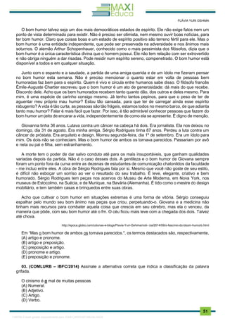 . 51
FLÁVIA YURI OSHIMA
O bom humor talvez seja um dos mais democráticos estados de espírito. Ele não exige fatos nem um
ponto de vista determinado para existir. Não é preciso ser otimista, nem mesmo ouvir boas notícias, para
ter bom humor. Claro que coisas boas e um estado de espírito positivo são terreno fértil para ele. Mas o
bom humor é uma entidade independente, que pode ser preservada na adversidade e nos ânimos mais
soturnos. O alemão Arthur Schopenhauer, conhecido como o mais pessimista dos filósofos, dizia que o
bom humor é a única característica divina que o homem possui. Ele não tem relação com ser extrovertido
e não obriga ninguém a dar risadas. Pode residir num espírito sereno, compenetrado. O bom humor está
disponível a todos e em qualquer situação.
Junto com o espanto e a saudade, a partida de uma amiga querida e de um ídolo me fizeram pensar
no bom humor esta semana. Não é preciso mencionar o quanto estar em volta de pessoas bem
humoradas faz bem para o espírito. Quem é vivo e circula entre humanos sabe disso. O filósofo francês
Émile-Auguste Chartier escreveu que o bom humor é um ato de generosidade: dá mais do que recebe.
Discordo dele. Acho que os bem humorados recebem tanto quanto dão, dos outros e deles mesmo. Para
mim, é uma espécie de carinho consigo mesmo. Já tenho tantos pepinos, para que o peso de ter de
aguentar meu próprio mau humor? Estou tão cansada, para que ter de carregar ainda esse espírito
rabugento? A vida é tão curta, as pessoas são tão frágeis, estamos todos no mesmo barco, de que adianta
tanto mau humor? Falar é mais fácil que fazer. Por isso, é tão admirável conhecer pessoas que fazem do
bom humor um jeito de encarar a vida, independentemente de como ela se apresente. É digno de menção.
Giovanna tinha 36 anos. Lutava contra um câncer na cabeça há dois. Era jornalista. Ela nos deixou no
domingo, dia 31 de agosto. Era minha amiga. Sérgio Rodrigues tinha 87 anos. Perdeu a luta contra um
câncer de próstata. Era arquiteto e design. Morreu segunda-feira, dia 1º de setembro. Era um ídolo para
mim. Os dois não se conheciam. Mas o bom humor de ambos os tornava parecidos. Passariam por avô
e neta ou pai e filha, sem estranhamento.
A morte tem o poder de dar salvo conduto até para os mais insuportáveis, que ganham qualidades
variadas depois da partida. Não é o caso desses dois. A gentileza e o bom humor de Giovana sempre
foram um ponto fora da curva entre as dezenas de estudantes de comunicação chatonildos da faculdade
- me incluo entre eles. A obra de Sérgio Rodrigues fala por si. Mesmo que você não goste de seu estilo,
é difícil não esboçar um sorriso ao ver o resultado do seu trabalho. É leve, elegante, criativo e bem
humorado. Sérgio Rodrigues tem peças nos acervos do Museu de Arte Moderna, em Nova York, nos
museus de Estocolmo, na Suécia, e de Munique, na Bavária (Alemanha). É tido como o mestre do design
mobiliário, e tem também casas e brinquedos entre suas obras.
Acho que cultivar o bom humor em situações extremas é uma forma de vitória. Sérgio conseguiu
espalhar pelo mundo seu bom ânimo nas peças que criou, perpetuando-o. Giovana e a medicina não
tinham mais recursos para combater aquela coisa que crescia em seu cérebro, mas ela o venceu, da
maneira que pôde, com seu bom humor até o fm. O céu ficou mais leve com a chegada dos dois. Talvez
até chova.
http://epoca.globo.com/colunas-e-blogs/Flavia-Yuri-Oshima/noti- cia/2014/09/o-fascinio-do-bbom-humorb.html
Em “Mas o bom humor de ambos os tornava parecidos.", os termos destacados são, respectivamente,
(A) artigo e pronome.
(B) artigo e preposição.
(C) preposição e artigo.
(D) pronome e artigo.
(E) preposição e pronome.
03. (COMLURB – IBFC/2014) Assinale a alternativa correta que indica a classificação da palavra
grifada.
O cinismo é o mal de muitas pessoas
(A) Numeral.
(B) Adjetivo.
(C) Artigo.
(D) Verbo.
1165766 E-book gerado especialmente para JOAB CARDOSO MAGALHAES
 