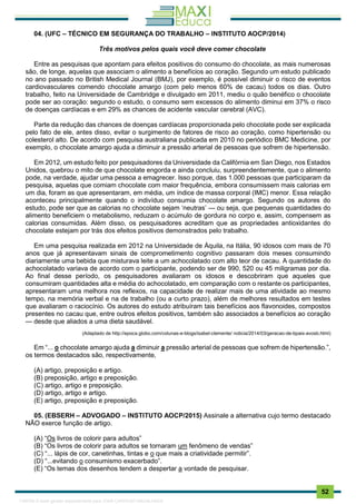. 52
04. (UFC – TÉCNICO EM SEGURANÇA DO TRABALHO – INSTITUTO AOCP/2014)
Três motivos pelos quais você deve comer chocolate
Entre as pesquisas que apontam para efeitos positivos do consumo do chocolate, as mais numerosas
são, de longe, aquelas que associam o alimento a benefícios ao coração. Segundo um estudo publicado
no ano passado no British Medical Journal (BMJ), por exemplo, é possível diminuir o risco de eventos
cardiovasculares comendo chocolate amargo (com pelo menos 60% de cacau) todos os dias. Outro
trabalho, feito na Universidade de Cambridge e divulgado em 2011, mediu o quão benéfico o chocolate
pode ser ao coração: segundo o estudo, o consumo sem excessos do alimento diminui em 37% o risco
de doenças cardíacas e em 29% as chances de acidente vascular cerebral (AVC).
Parte da redução das chances de doenças cardíacas proporcionada pelo chocolate pode ser explicada
pelo fato de ele, antes disso, evitar o surgimento de fatores de risco ao coração, como hipertensão ou
colesterol alto. De acordo com pesquisa australiana publicada em 2010 no periódico BMC Medicine, por
exemplo, o chocolate amargo ajuda a diminuir a pressão arterial de pessoas que sofrem de hipertensão.
Em 2012, um estudo feito por pesquisadores da Universidade da Califórnia em San Diego, nos Estados
Unidos, quebrou o mito de que chocolate engorda e ainda concluiu, surpreendentemente, que o alimento
pode, na verdade, ajudar uma pessoa a emagrecer. Isso porque, das 1.000 pessoas que participaram da
pesquisa, aquelas que comiam chocolate com maior frequência, embora consumissem mais calorias em
um dia, foram as que apresentaram, em média, um índice de massa corporal (IMC) menor. Essa relação
aconteceu principalmente quando o indivíduo consumia chocolate amargo. Segundo os autores do
estudo, pode ser que as calorias no chocolate sejam ‘neutras’ — ou seja, que pequenas quantidades do
alimento beneficiem o metabolismo, reduzam o acúmulo de gordura no corpo e, assim, compensem as
calorias consumidas. Além disso, os pesquisadores acreditam que as propriedades antioxidantes do
chocolate estejam por trás dos efeitos positivos demonstrados pelo trabalho.
Em uma pesquisa realizada em 2012 na Universidade de Áquila, na Itália, 90 idosos com mais de 70
anos que já apresentavam sinais de comprometimento cognitivo passaram dois meses consumindo
diariamente uma bebida que misturava leite a um achocolatado com alto teor de cacau. A quantidade do
achocolatado variava de acordo com o participante, podendo ser de 990, 520 ou 45 miligramas por dia.
Ao final desse período, os pesquisadores avaliaram os idosos e descobriram que aqueles que
consumiram quantidades alta e média do achocolatado, em comparação com o restante os participantes,
apresentaram uma melhora nos reflexos, na capacidade de realizar mais de uma atividade ao mesmo
tempo, na memória verbal e na de trabalho (ou a curto prazo), além de melhores resultados em testes
que avaliaram o raciocínio. Os autores do estudo atribuíram tais benefícios aos flavonoides, compostos
presentes no cacau que, entre outros efeitos positivos, também são associados a benefícios ao coração
— desde que aliados a uma dieta saudável.
(Adaptado de http://epoca.globo.com/colunas-e-blogs/isabel-clemente/ noticia/2014/03/geracao-de-bpais-avosb.html)
Em “... o chocolate amargo ajuda a diminuir a pressão arterial de pessoas que sofrem de hipertensão.”,
os termos destacados são, respectivamente,
(A) artigo, preposição e artigo.
(B) preposição, artigo e preposição.
(C) artigo, artigo e preposição.
(D) artigo, artigo e artigo.
(E) artigo, preposição e preposição.
05. (EBSERH – ADVOGADO – INSTITUTO AOCP/2015) Assinale a alternativa cujo termo destacado
NÃO exerce função de artigo.
(A) “Os livros de colorir para adultos”
(B) “Os livros de colorir para adultos se tornaram um fenômeno de vendas”
(C) “... lápis de cor, canetinhas, tintas e o que mais a criatividade permitir”.
(D) “...evitando o consumismo exacerbado”.
(E) “Os temas dos desenhos tendem a despertar a vontade de pesquisar.
1165766 E-book gerado especialmente para JOAB CARDOSO MAGALHAES
 