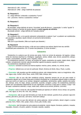 . 54
Alternativa D: UM – número
Alternativa E: UNS – artigo indefinido de pessoas
02. Resposta A
O – artigo definido / antecede o substantivo “humor”
OS – pronome / retoma o substantivo “ambos”
03. Resposta C
04. Resposta A
O chocolate– artigo definido do termo “chocolate” ajuda A diminuir – preposição / o verbo “ajudar” é
transitivo indireto no sentido de ajudar alguém a verbo seguido de infinitivo
A pressão arterial – artigo definido de “pressão arterial”
05. Resposta C
Os vocábulos o(s), a (s) quando estiverem antecedendo a palavra “que” e puderem ser substituídos
por aquele(s), aquela(s), aquilo indicam um pronome demonstrativo.
Exemplo:
Não ouvi o que disseste. (Não ouvi aquilo que disseste.)
06. Reposta B
Artigo somente antes de nomes, a não ser que a palavra que estiver depois teve seu sentido
modificado para substantivo. EX: O cantar dos pássaros, O correr da lebre ...
Substantivo
Substantivo é a palavra que dá nomes aos seres. Inclui os nomes de pessoas, de lugares, coisas,
entes de natureza espiritual ou mitológica: vegetação, sereia, cidade, anjo, árvore, passarinho, abraço,
quadro, universidade, saudade, amor, respeito, criança.
Os substantivos exercem, na frase, as funções de: sujeito, predicativo do sujeito, objeto direto, objeto
indireto, complemento nominal, adjunto adverbial, agente da passiva, aposto e vocativo.
Os substantivos classificam-se em:
- Comuns: nomeiam os seres da mesma espécie: menina, piano, estrela, rio, animal, árvore.
- Próprios: referem-se a um ser em particular: Brasil, América do Norte, Deus, Paulo, Lucélia.
- Concretos: são aqueles que têm existência própria; são independentes; reais ou imaginários: mãe,
mar, água, anjo, mulher, alma, Deus, vento, DVD, fada, criança, saci.
- Abstrato: são os que não têm existência própria; depende sempre de um ser para existir: é
necessário alguém ser ou estar triste para a tristeza manifestar-se; é necessário alguém beijar ou abraçar
para que ocorra um beijo ou um abraço; designam qualidades, sentimentos, ações, estados dos seres:
dor, doença, amor, fé, beijo, abraço, juventude, covardia, coragem, justiça. Os substantivos abstratos
podem ser concretizados dependendo do seu significado: Levamos a caça para a cabana. (Caça = ato
de caçar, substantivo abstrato; a caça, neste caso, refere-se ao animal, portanto, concreto).
- Simples: como o nome diz, são aqueles formados por apenas um radical: chuva, tempo, sol, guarda,
pão, raio, água, ló, terra, flor, mar, raio, cabeça.
- Compostos: são os que são formados por mais de dois radicais: guarda-chuva, girassol, água-de-
colônia, pão-de-ló, para-raio, sem-terra, mula-sem-cabeça.
- Primitivos: são os que não derivam de outras palavras; vieram primeiro, deram origem a outras
palavras: ferro, Pedro, mês, queijo, chave, chuva, pão, trovão, casa.
- Derivados: são formados de outra palavra já existente; vieram depois: ferradura, pedreiro, mesada,
requeijão, chaveiro, chuveiro, padeiro, trovoada, casarão, casebre.
1165766 E-book gerado especialmente para JOAB CARDOSO MAGALHAES
 